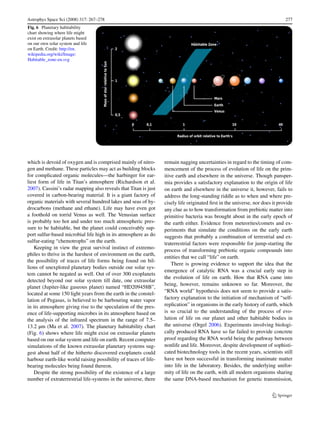 Astrophys Space Sci (2008) 317: 267–278                                                                                       277
Fig. 6 Planetary habitability
chart showing where life might
exist on extrasolar planets based
on our own solar system and life
on Earth. Credit: http://en.
wikipedia.org/wiki/Image:
Habitable_zone-en.svg




which is devoid of oxygen and is comprised mainly of nitro-       remain nagging uncertainties in regard to the timing of com-
gen and methane. These particles may act as building blocks       mencement of the process of evolution of life on the prim-
for complicated organic molecules—the harbinger for ear-          itive earth and elsewhere in the universe. Though pansper-
liest form of life in Titan’s atmosphere (Richardson et al.       mia provides a satisfactory explanation to the origin of life
2007). Cassini’s radar mapping also reveals that Titan is just    on earth and elsewhere in the universe it, however, fails to
covered in carbon-bearing material. It is a giant factory of      address the long-standing riddle as to when and where pre-
organic materials with several hundred lakes and seas of hy-      cisely life originated ﬁrst in the universe, nor does it provide
drocarbons (methane and ethane). Life may have even got           any clue as to how transformation from prebiotic matter into
a foothold on torrid Venus as well. The Venusian surface          primitive bacteria was brought about in the early epoch of
is probably too hot and under too much atmospheric pres-          the earth either. Evidence from meteorites/comets and ex-
sure to be habitable, but the planet could conceivably sup-       periments that simulate the conditions on the early earth
port sulfur-based microbial life high in its atmosphere as do     suggests that probably a combination of terrestrial and ex-
sulfur-eating “chemotrophs” on the earth.                         traterrestrial factors were responsible for jump-starting the
    Keeping in view the great survival instinct of extremo-       process of transforming prebiotic organic compounds into
philes to thrive in the harshest of environment on the earth,
                                                                  entities that we call “life” on earth.
the possibility of traces of life forms being found on bil-
                                                                      There is growing evidence to support the idea that the
lions of unexplored planetary bodies outside our solar sys-
                                                                  emergence of catalytic RNA was a crucial early step in
tem cannot be negated as well. Out of over 300 exoplanets
                                                                  the evolution of life on earth. How that RNA came into
detected beyond our solar system till date, one extrasolar
                                                                  being, however, remains unknown so far. Moreover, the
planet (Jupiter-like gaseous planet) named “HD209458B”,
located at some 150 light years from the earth in the constel-    “RNA world” hypothesis does not seem to provide a satis-
lation of Pegasus, is believed to be harbouring water vapor       factory explanation to the initiation of mechanism of “self-
in its atmosphere giving rise to the speculation of the pres-     replication” in organisms in the early history of earth, which
ence of life-supporting microbes in its atmosphere based on       is so crucial to the understanding of the process of evo-
the analysis of the infrared spectrum in the range of 7.5–        lution of life on our planet and other habitable bodies in
13.2 µm (Ma et al. 2007). The planetary habitability chart        the universe (Orgel 2006). Experiments involving biologi-
(Fig. 6) shows where life might exist on extrasolar planets       cally produced RNA have so far failed to provide concrete
based on our solar system and life on earth. Recent computer      proof regarding the RNA world being the pathway between
simulations of the known extrasolar planetary systems sug-        nonlife and life. Moreover, despite development of sophisti-
gest about half of the hitherto discovered exoplanets could       cated biotechnology tools in the recent years, scientists still
harbour earth-like world raising possibility of traces of life-   have not been successful in transforming inanimate matter
bearing molecules being found thereon.                            into life in the laboratory. Besides, the underlying unifor-
    Despite the strong possibility of the existence of a large    mity of life on the earth, with all modern organisms sharing
number of extraterrestrial life-systems in the universe, there    the same DNA-based mechanism for genetic transmission,
 
