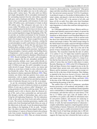 268                                                                                          Astrophys Space Sci (2008) 317: 267–278

planet at this stage to be fully molten. Heavier elements sank       formed by photosynthesizing “cyanobacteria” (blue-green
to the center while the lighter ones rose to the surface pro-        algae) and other unicellular microbes, and are believed to be
ducing earth’s various layers. The early earth was lifeless          the “last universal common ancestor” (LUCA). Cyanobacte-
and simply inhospitable with its atmosphere dominated by             ria produced oxygen as a by-product of photosynthesis, like
the surrounding materials from the solar nebula, especially          today’s plants, and played a vital role in the history of our
light gases such as hydrogen and helium. The planet is be-           planet. This “LUCA cell” is the ancestor of all cells, and
lieved to have cooled quickly with formation of solid crust          hence all life on earth. Even older rocks from Greenland,
within 150 million years, and formation of clouds in about           believed to be more than 3.8 billion years old, contain iso-
200 million years. The subsequent rains gave rise to the             topic ﬁngerprints of carbon that could have belonged only to
oceans within 750 million years of earth’s formation, mak-           a living being.
ing it a habitable planet for the ﬁrst time in its history. It may       In a 1996 paper published in Nature, Mojzsis and his-co-
not be out of place to mention here that liquid water is the         workers had reported controversial evidence of ancient life
most essential ingredient to trigger the beginning of life. Wa-      dating back to some 3.86 billion years ago found in a rock
ter provides an excellent environment for the formation of           formation on Akilia Island in west Greenland (Mojzsis et al.
complicated carbon-based molecules that could eventually             1996). Scientists look for evidence of life in ancient rocks
lead to the emergence of life. Steam escaped from the crust          like those from Akilia Island by searching for chemical sig-
while more gases were released by volcanoes, creating the            natures and isotopic evidence. The carbon isotope change on
second atmosphere in earth’s early history. Life on earth may        the Akilia Island rock sample, analyzed with high-resolution
have emerged during or shortly after the early heavy bom-            microprobe, gave an indication of emergence of life on earth
bardment phase, perhaps as early as 3.90–3.85 billion years          at least 3.86 billion years ago. This was at the end of the
ago, but the precise timing remains uncertain. A prebiotic re-       period of heavy bombardment of the earth by comets and
ducing atmosphere, if present, predicts that building blocks         meteorites. The researchers found that the ratio of carbon-
of biopolymers—such as amino acids, sugars, purines, and
                                                                     12 to carbon-13 was 3% higher than would be expected if
pyrimidines would be formed in abundance (Ehrenfreund et
                                                                     life were not present. Since living organisms use the lighter
al. 2002). Recent modeling of the earth’s early atmosphere,
                                                                     carbon-12, rather than the heavier carbon-13, a lump of car-
however, suggests that the new atmosphere probably con-
                                                                     bon that has been processed by a living organism has more
tained ammonia, methane, water vapor, carbon dioxide, ni-
                                                                     carbon-12 atoms than one found in other places in nature.
trogen, and a trace of other gases. It is generally believed that
                                                                     Recently, Manning et al. (2006) at the UCLA Department of
until 2.4 billion years ago, the earth’s atmosphere was gen-
                                                                     Earth and Space Sciences have mapped an area on the Ak-
erally devoid of oxygen. Volcanic activity was intense and
                                                                     ilia Island where ancient rocks were earlier discovered by
without an ozone layer to hinder its entry, ultraviolet radia-
                                                                     Mojzsis and his teammates to preserve carbon-isotope evi-
tion ﬂooded the surface. Thus, the early earth was just one
big chemical evolution experiment (Rollinson 2006). Many             dence for life at the time of their formation. Their ﬁndings,
scientists now believe that dust particles from comets and           as reported in the American Journal of Science, lend cred-
meteriorites—rich in organic compounds, rained down on               ibility to the fact that these rocks are 3.86 billion years old
early earth which are believed to have provided an important         and contain traces of ancient life (Penny and Poole 1999).
source of molecules that gave rise to our life on our planet.        At the time of the 1996 Nature paper, there was no reliable
    As per the conventional hypothesis, the earliest living          map showing the geology of the area.
cells emerged as a result of chemical evolution on our planet            The earliest form of life was a prokaryote, unicellular
billions of years ago in a process called “abiogenesis” con-         bacteria possessing a cell membrane and probably a ribo-
noting generation of life from nonliving matter. The term is         some, but lacking a nucleus or membrane-bound organelles
primarily used to refer to theories about the chemical ori-          such as mitochondria or chloroplasts that thrived in aquatic
gin of life, such as from a primordial sea, and most prob-           environments, and ruled the earth in its early history (3 bil-
ably through a number of intermediate steps, such as non-            lion to 1.5 billion years ago). Like all modern cells, it
living but self-replicating (biopoiesis). The ﬁrst indications       used DNA as its genetic code, RNA for information trans-
of life on the earth come from fossils and carbon inclusion          fer and protein synthesis, and enzymes for catalyzing re-
in rocks. The western Australian greenstones, together with          actions (Penny and Poole 1999). For a long time in the
similar rocks from Greenland and South Africa are some of            history of earth, the land remained barren of eukaryotes—
the oldest rocks on the earth. As per the palaeontogical ﬁnd-        complex multicellular organisms comprising plants and ani-
ings relating to the beginning of life on earth, “stromato-          mals including us humans. Eukaryotic cells developed about
lites,” the oldest microfossils (dome-shaped clumps of bac-          1.5 billion years ago in a stable environment rich in oxygen.
teria) relating to 11 species of bacteria found in the archaean      The oldest fossils of land fungi and plants date to 480 mil-
rocks from western Australia date back to around 3.5 bil-            lion to 460 million years ago, though molecular evidence
lion years (Schopf et al. 2002). They are colonial structures        suggests the fungi may have colonized the land as early as
 