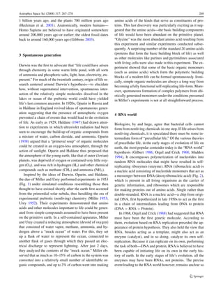 Astrophys Space Sci (2008) 317: 267–278                                                                                       269

1 billion years ago, and the plants 700 million years ago         amino acids of the kinds that serve as constituents of pro-
(Heckman et al. 2001). Anatomically, modern humans—               teins. This last discovery was particularly exciting as it sug-
Homo Sapiens are believed to have originated somewhere            gested that the amino acids—the basic building components
around 200,000 years ago or earlier; the oldest fossil dates      of life would have been abundant on the primitive planet.
back to around 160,000 years ago (Gibbons 2003).                  “Glycine” was the most abundant amino acid resulting from
                                                                  this experiment and similar experiments conducted subse-
                                                                  quently. A surprising number of the standard 20 amino acids
3 Spontaneous generation                                          (proteins that form the basic building block of life) as well
                                                                  as other molecules like purines and pyrimidines associated
                                                                  with living cells were also made in this experiment. The ex-
Darwin was the ﬁrst to advocate that “life could have arisen
                                                                  periment showed that some of the basic organic monomers
through chemistry in some warm little pond, with all sorts
                                                                  (such as amino acids) which form the polymeric building
of ammonia and phosphoric salts, light, heat, electricity, etc.
                                                                  blocks of a modern life can be formed spontaneously. Ironi-
present.” For much of the twentieth century, origin of life re-
                                                                  cally, simple organic molecules are always a long way from
search centered around Darwin’s hypothesis—to elucidate
                                                                  becoming a fully functional self-replicating life-form. More-
how, without supernatural intervention, spontaneous inter-        over, spontaneous formation of complex polymers from abi-
action of the relatively simple molecules dissolved in the        otically generated monomers under the conditions presumed
lakes or ocean of the prebiotic world could have yielded          in Miller’s experiments is not at all straightforward process.
life’s last common ancestor. In 1920s, Oparin in Russia and
in Haldane in England revived ideas of spontaneous gener-
ation suggesting that the presence of atmospheric oxygen          4 RNA world
prevented a chain of events that would lead to the evolution
of life. As early as 1929, Haldane (1947) had drawn atten-        Biologists, by and large, agree that bacterial cells cannot
tion to experiments in which ultraviolet radiation had been       form from nonliving chemicals in one step. If life arises from
seen to encourage the build-up of organic compounds from          nonliving chemicals, it is speculated there must be some in-
a mixture of water, carbon dioxide, and ammonia. Oparin           termediate form of “precellular life.” Of the various theories
(1938) argued that a “primeval soup” of organic molecules         of precellular life, in the early stages of evolution of life on
could be created in an oxygen-less atmosphere, through the        earth, the most popular contender today is the “RNA world”
action of sunlight. Oparin and Haldane thus proposed that         hypothesis (Gilbert 1986; Orgel and Crick 1968; Maddox
the atmosphere of the young earth, like that of outer (Jovian)    1994), It encompasses polymerization of nucleotides into
planets, was deprived of oxygen or contained very little oxy-     random RNA molecules that might have resulted in self-
gen (O2 ), and was rich in hydrogen (H2 ) and other chemical      replicating ribozymes (enzyme). RNA (ribonucleic acid) is
compounds such as methane (CH4 ) and ammonia (NH3 ).              a nucleic acid consisting of nucleotide monomers that act as
    Inspired by the ideas of Darwin, Oparin, and Haldane,         a messenger between DNA (deoxyribonucleic acid) (Fig. 2),
the duo of Miller and Urey performed experiments in 1953          which is present in all living organisms as the carrier of
(Fig. 1) under simulated conditions resembling those then         genetic information, and ribosomes which are responsible
thought to have existed shortly after the earth ﬁrst accreted     for making proteins out of amino acids. Single rather than
from the primordial solar nebula, thus heralding the era of       double-stranded, RNA is a nucleic acid—a chip from origi-
experimental prebiotic (nonliving) chemistry (Miller 1953;        nal DNA, ﬁrst hypothesized in late 1950s to act as the ﬁrst
Urey 1952). Their experiments demonstrated that amino             in a chain of intermediates leading from DNA to protein
acids and other molecules important to life could be gener-       (DNA > RNA > Protein).
ated from simple compounds assumed to have been present              In 1968, Orgel and Crick (1968) had suggested that RNA
on the primitive earth. In a self-contained apparatus, Miller     must have been the ﬁrst genetic molecule. According to
and Urey created a reducing atmosphere (devoid of oxygen)         them, evolution based on RNA replication preceded the ap-
that consisted of water vapor, methane, ammonia, and hy-          pearance of protein hypothesis. They also held the view that
drogen above a “mock ocean” of water. For this, they set          RNA, besides acting as a template, might also act as an
up a ﬂask of water to represent the ocean, connected to           enzyme (catalyst), and in so doing, catalyze its own self-
another ﬂask of gases through which they passed an elec-          replication. Because it can replicate on its own, performing
trical discharge to represent lightning. After just 2 days,       the task of both—DNA and protein, RNA is believed to have
they analyzed the contents of the “mock ocean.” Miller ob-        been capable of initiating life on its own in the early his-
served that as much as 10–15% of carbon in the system was         tory of earth. In the early stages of life’s evolution, all the
converted into a relatively small number of identiﬁable or-       enzymes may have been RNAs, not proteins. The precise
ganic compounds, and up to 2% of carbon went into making          event leading to the RNA world however, remains unclear so
 