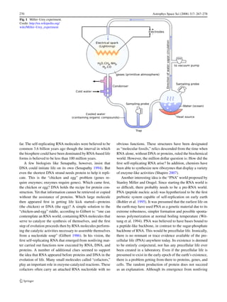 270                                                                                     Astrophys Space Sci (2008) 317: 267–278
Fig. 1 Miller–Urey experiment.
Credit: http://en.wikipedia.org/
wiki/Miller–Urey_experiment




far. The self-replicating RNA molecules were believed to be     obvious functions. These structures have been designated
common 3.6 billion years ago though the interval in which       as “molecular fossils,” relics descended from the time when
the biosphere could have been dominated by RNA-based life       RNA alone, without DNA or proteins, ruled the biochemical
forms is believed to be less than 100 million years.            world. However, the million dollar question is: How did the
    A few biologists like Senapathy, however, insist that       ﬁrst self-replicating RNA arise? In addition, chemists have
DNA could initiate life on its own (Senapathy 1994). But        been able to synthesize new ribozymes that display a variety
even the shortest DNA strand needs protein to help it repli-    of enzyme-like activities (Shapiro 2007).
cate. This is the “chicken and egg” problem (genes re-             Another interesting idea is the “PNA” world proposed by
quire enzymes; enzymes require genes). Which came ﬁrst,         Stanley Miller and Oragel. Since starting the RNA world is
the chicken or egg? DNA holds the recipe for protein con-       so difﬁcult, there probably needs to be a pre-RNA world.
struction. Yet that information cannot be retrieved or copied   PNA (peptide nucleic acid) was hypotherized to be the ﬁrst
without the assistance of proteins. Which large molecule        prebiotic system capable of self-replication on early earth
then appeared ﬁrst in getting life kick started—proteins        (Bohler et al. 1995). It was presumed that the earliest life on
(the chicken) or DNA (the egg)? A simple solution to the        the earth may have used PNA as a genetic material due to its
“chicken-and-egg” riddle, according to Gilbert is: “one can     extreme robustness, simpler formation and possible sponta-
contemplate an RNA world, containing RNA molecules that         neous polymerization at normal boiling temperature (Wit-
serve to catalyze the synthesis of themselves, and the ﬁrst     tung et al. 1994). PNA was believed to have bases bound to
step of evolution proceeds then by RNA molecules perform-       a peptide-like backbone, in contrast to the sugar-phosphate
ing the catalytic activities necessary to assemble themselves   backbone of RNA. This would be precellular life. Ironically,
from a nucleotide soup” (Gilbert 1986). In his vision, the      there is no remnant or trace evidence available of the pre-
ﬁrst self-replicating RNA that emerged from nonliving mat-      cellular life (PNA) anywhere today. Its existence is deemed
ter carried out functions now executed by RNA, DNA, and         to be entirely conjectural, nor has any precellular life ever
proteins. A number of additional clues seemed to support        been created in a laboratory. Even if the precellular life is
the idea that RNA appeared before proteins and DNA in the       presumed to exist in the early epoch of the earth’s existence,
evolution of life. Many small molecules called “cofactors,”     there is a problem getting from there to proteins, genes, and
play an important role in enzyme-catalyzed reactions. These     cells. The random production of protein does not succeed
cofactors often carry an attached RNA nucleotide with no        as an explanation. Although its emergence from nonliving
 