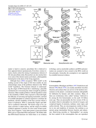 Astrophys Space Sci (2008) 317: 267–278                                                                                   271
Fig. 2 RNA with nitrogenous
bases to the left and DNA to the
right. Credit: http://en.
wikipedia.org/wiki/
RNA_world_hypothesis




matter is hard to conceive, precellular life is believed to      in biology, such as nucleotide synthesis and RNA polymer-
have appeared almost spontaneously. Even here, science re-       ization are assumed to have existed in the RNA world on
mains clueless about the timing of spontaneous infusion of       ﬁrst principles. Ironically, the assumption is not supported
life into precellular entity. Researchers are also unclear how   by available historical evidence.
even some of the shortest amino acid chains, called peptides
formed prior to the dawn of the living organisms.
    Although Joyce (2002) recognizes “RNA world” as the          5 Extremophiles
leading account of the origin of life from nonlife, he also
acknowledges many of the problems inherent in the “RNA
                                                                 Extremophiles (Mondigan and Marrs 1997; Fredrickson and
world” hypothesis. The foremost obstacle to understand-
                                                                 Onstott 1996; Brock 1978). are usually unicellular microbes
ing the origin of RNA-based life is identifying a plausible
                                                                 (bacteria and archaea) that can survive in the harshest envi-
mechanism for overcoming the clutter wrought by prebiotic
                                                                 ronment on the planet—considered extremely inhospitable
chemistry. Other notable problems with the hypothesis relate
                                                                 for habitation by humans and other creatures. Many of
to the instability of RNA when exposed to ultraviolet light,
                                                                 them are evolutionary relics called “archaea,” believed to
the difﬁculty of activating and ligating nucleotides, and lack
of available phosphate in solution required to constitute the    be among the ﬁrst homesteaders on the earth 3.8 billion
backbone, and the instability of the base cytosine which is      years ago. They are presumably the ﬁrst version of life on
prone to hydrolysis. RNA is chemically fragile and difﬁ-         our planet when its atmosphere was devoid of oxygen, and
cult to synthesize abiotically. The known range of its cat-      comprised largely of ammonia, methane, water vapor, and
alytic activities is rather narrow, and the origin of an RNA     carbon dioxide. They are microorganisms similar to bacte-
synthesis apparatus is unclear. To solve some of these prob-     ria in size and simplicity of structure, but continue as an
lems, Joyce suggests, “some other genetic system proceeded       ancient group intermediate between bacteria and eukary-
RNA, just as it preceded DNA and protein.” He further adds       otes. Heat-loving microbes or “thermophiles,” are among
that RNA-based functions for which there is no evidence          the best studied of the extremophiles that can reproduce
 