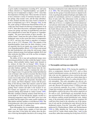 272                                                                                       Astrophys Space Sci (2008) 317: 267–278

or grow readily in temperatures exceeding 45◦ C, and some         the decay of radioactive rocks rather than from sunlight (Lin
of them, referred to as “hyperthermophiles,” are capable of       et al. 2006). The self-sustaining bacterial community rep-
thriving even in temperatures as high as 110◦ C—more than         resents the ﬁrst group of microbes known to depend exclu-
the temperature of boiling water. These microbes are known        sively on geologically produced hydrogen and sulphur com-
to have colonized a variety of extremely hot places such as       pounds for nourishment, and lives in conditions similar to
hot springs, deep oceanic vents, and the deep subsurface.         those of early earth. The subterranean world, according to
In New Zealand microbes have been found to ﬂourish in             Lin and his colleagues, whose ﬁndings were reported in a
pools of temperature up to 101◦ C (Postgate 1994). In the         2006 issue of Science, is a lightless pool of hot and pressur-
hot, acidic springs of Yellowstone National Park (USA), mi-       ized saltwater which stinks of sulphur and noxious gases that
crobes have been found to be thriving in temperatures of up       humans would ﬁnd unbearable. The microbes discovered in
to 95◦ C. Since these discoveries, subsequent explorations to     the South African mine are related to the “ﬁrmicutes” divi-
various hot springs and deep sea hydrothermal vents have          sion of microbes that exist near the hydrothermal vents and
led to identiﬁcation of more than 50 species of “hyperther-       appear to have survived for tens of million of years without
mophile.” The most heat-resistant of these microbes, “py-         any nutrients derived through photosynthesis. The bacteria’s
rolobus fumari” found near the walls of black smokers (hy-        rocky living space is a metamorphosed basalt that is 2.7 bil-
drothermal vents) on the ocean ﬂoor thrive at temperatures        lion years old. How the surface-related “ﬁrmicutes” man-
of 105◦ C, and have been found to reproduce in tempera-           aged to colonize in an area so deep within earth’s crust is a
tures of up to 113◦ C (Postgate 1994). The majority of the        mystery. Some surface “ﬁrmicutes” are known to consume
hyperthermophiles found near the black chimneys (vents)           sulphate and hydrogen as a way to get energy for growth. As
are anaerobes that do not require any oxygen for their sur-       per the DNA analysis of the bacterial genes, the subsurface
vival. Hyperthermophiles (Brock 1978) living in and around        “ﬁrmicutes” were removed from contact with their surface
the dark hydrothermal vents along the mid-oceanic ridges          cousin anywhere from 3 to 25 million years ago (Lin et al.
harness chemical energy from hydrogen sulphide (H2 S) and         2006). The extreme conditions under which the bacteria live
other molecules that billow out of the sea ﬂoor at tempera-
                                                                  bear a resemblance to those of early earth, potentially of-
tures as high as 121◦ C.
                                                                  fering insight into the nature of organisms that lived long
    The ability of life to tap such geothermal energy raises
                                                                  before our planet had an oxygen atmosphere.
interesting possibilities for other worlds like Jupiter’s moon,
Europa, which probably harbors liquid water beneath its
icy surfaces (Is there life on Europa? 2004). Europa is
                                                                  6 Thermophiles and deep-sea-origin of life
squeezed and stretched by gravitational forces from Jupiter
and other Galilean satellites. Tidal friction heats the inte-
rior of Europa possibly enough to maintain the solar sys-         Hyperthermophiles (Brock 1978), having the capability to
tem’s biggest ocean. It is guessed that similar hydrothermal      thrive at temperatures between 80–121◦ C, such as those
vents in Europa’s dark sea fuel ecosystems like those found       found in hydrothermal systems, are deemed to be our closet
on earth. Based on these speculations, existence of water         link to the very ﬁrst organisms to have evolved on the earth.
oceans even on other moons in the solar system like Jupiter’s     At the beginning of life, the earth was a hotter planet due to
other satellites—Callisto and Ganymede, Enceladus (Sat-           the increased greenhouse effect of a carbon dioxide (CO2 )-
urn’s moon), and Triton (Neptune’s moon) with the possi-          rich atmosphere. This early atmosphere also did not con-
bility of life thriving within their interiors cannot be ruled    tain oxygen until the “great oxidation event” 2.3–2.4 billion
out. Radar observations made by the Cassini spacecraft re-        years ago. Because life started at least 3.5 billion years ago,
garding Titan’s rotation and shifts in the location of sur-       it was exclusively anaerobic for at least 1.5 billion years.
face features are suggestive of a vast ocean of water and         Unique heat resistance and anaerobic nature of many hyper-
ammonia lurking deep beneath its surface (Lorenz 2008).           thermophiles could be the traits of the earliest organisms on
Microbes (methane-oxidizing archaea) found thriving at a          the earth as well. Astrobiologists are increasingly becom-
record depth of 1.62 km beneath the Atlantic sea-bed at a         ing convinced that life on earth itself might have started in
simmering temperature range of 60–100◦ C gives rise to the        the sulfurous cauldron around hydrothermal vents. Indeed,
possibility that life might evolve under similar conditions on    many of the primordial molecules needed to jumpstart life
other planets and their satellites as well (Roussel 2008). The    could have been found in the subsurface out of the interac-
living prokaryotic cells in the searing hot marine sediments      tion of rock and the circulating hot water driven by the hy-
ranged in age from 46–111 million years.                          drothermal systems. Even the “iron-sulfur world” ﬁrst hy-
    Some thermophiles live in remarkable depths within the        pothesized by Wächtershäuser (Huber and Wachtershanser
earth’s crust. In South Africa, samples of rock from gold         1998) in 1980s, identiﬁes the “last universal common an-
mines more than 2.8 km below the surface show the pres-           cestor (LUCA)” inside a black smoker (Figs. 3 and 4) at the
ence of thriving thermophiles that derive all its energy from     ocean ﬂoor, rather than assuming free-living form of LUCA.
 