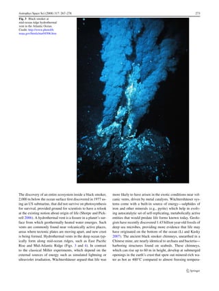Astrophys Space Sci (2008) 317: 267–278                                                                                     273
Fig. 3 Black smoker at
mid-ocean ridge hydrothermal
vent in the Atlantic Ocean.
Credit: http://www.photolib.
noaa.gov/htmls/nur04506.htm




The discovery of an entire ecosystem inside a black smoker,      more likely to have arisen in the exotic conditions near vol-
2,000 m below the ocean surface ﬁrst discovered in 1977 us-      canic vents, driven by metal catalysts. Wächtershäuser sys-
ing an US submarine, that did not survive on photosynthesis      tems come with a built-in source of energy—sulphides of
for survival, provided ground for scientists to have a relook    iron and other minerals (e.g., pyrite) which help in evolv-
at the existing notion about origin of life (Shorpe and Pick-    ing autocatalytic set of self-replicating, metabolically active
rell 2006). A hydrothermal vent is a ﬁssure in a planet’s sur-   entities that would predate life forms known today. Geolo-
face from which geothermally heated water emerges. Such          gists have recently discovered 1.43 billion year-old fossils of
vents are commonly found near volcanically active places,        deep sea microbes, providing more evidence that life may
areas where tectonic plates are moving apart, and new crust      have originated on the bottom of the ocean (Li and Kusky
is being formed. Hydrothermal vents in the deep ocean typ-       2007). The ancient black smoker chimneys, unearthed in a
ically form along mid-ocean ridges, such as East Paciﬁc          Chinese mine, are nearly identical to archaea and bacteria—
Rise and Mid-Atlantic Ridge (Figs. 3 and 4). In contrast         harboring structures found on seabeds. These chimneys,
to the classical Miller experiments, which depend on the         which can rise up to 60 m in height, develop at submerged
external sources of energy such as simulated lightning or        openings in the earth’s crust that spew out mineral-rich wa-
ultraviolet irradiation, Wächtershäuser argued that life was     ter as hot as 400◦ C compared to almost freezing tempera-
 
