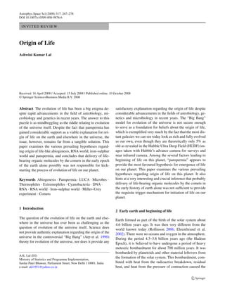 Astrophys Space Sci (2008) 317: 267–278
DOI 10.1007/s10509-008-9876-6

 INVITED REVIEW



Origin of Life
Ashwini Kumar Lal




Received: 16 April 2008 / Accepted: 15 July 2008 / Published online: 10 October 2008
© Springer Science+Business Media B.V. 2008


Abstract The evolution of life has been a big enigma de-                satisfactory explanation regarding the origin of life despite
spite rapid advancements in the ﬁeld of astrobiology, mi-               considerable advancements in the ﬁelds of astrobiology, ge-
crobiology and genetics in recent years. The answer to this             netics and microbiology in recent years. The “Big Bang”
puzzle is as mindboggling as the riddle relating to evolution           model for evolution of the universe is not secure enough
of the universe itself. Despite the fact that panspermia has            to serve as a foundation for beliefs about the origin of life,
gained considerable support as a viable explanation for ori-            which is exempliﬁed very much by the fact that the most dis-
gin of life on the earth and elsewhere in the universe, the             tant galaxies we can see today look as rich and fully evolved
issue, however, remains far from a tangible solution. This              as our own, even though they are theoretically only 5% as
paper examines the various prevailing hypotheses regard-                old as revealed in the Hubble Ultra Deep Field (HUDF) im-
ing origin of life-like abiogenesis, RNA world, iron–sulphur            ages taken with Hubble’s advance camera for surveys and
world and panspermia, and concludes that delivery of life-              near infrared camera. Among the several factors leading to
bearing organic molecules by the comets in the early epoch              beginning of life on this planet, “panspermia” appears to
of the earth alone possibly was not responsible for kick-               provide the most favoured hypothesis for emergence of life
starting the process of evolution of life on our planet.                on our planet. This paper examines the various prevailing
                                                                        hypotheses regarding origin of life on this planet. It also
Keywords Abiogenesis · Panspermia · LUCA · Microbes ·                   hints at a very interesting and crucial inference that probably
Thermophiles · Extremophiles · Cyanobacteria · DNA ·                    delivery of life-bearing organic molecules by the comets in
RNA · RNA world · Iron–sulphur world · Miller–Urey                      the early history of earth alone was not sufﬁcient to provide
experiment · Comets                                                     the requisite trigger mechanism for initiation of life on our
                                                                        planet.

1 Introduction
                                                                        2 Early earth and beginning of life
The question of the evolution of life on the earth and else-
                                                                        Earth formed as part of the birth of the solar system about
where in the universe has ever been as challenging as the
                                                                        4.6 billion years ago. It was then very different from the
question of evolution of the universe itself. Science does              world known today (Rollinson 2006; Ehrenfreund et al.
not provide authentic explanation regarding the origin of the           2002). There were no oceans and oxygen in the atmosphere.
universe in the controversial “Big Bang” (Arp et al. 1990)              During the period 4.3–3.8 billion years ago (the Hadean
theory for evolution of the universe, nor does it provide any           Epoch), it is believed to have undergone a period of heavy
                                                                        meteoric bombardment for about 700 million years. It was
                                                                        bombarded by planetoids and other material leftovers from
A.K. Lal ( )
                                                                        the formation of the solar system. This bombardment, com-
Ministry of Statistics and Programme Implementation,
Sardar Patel Bhawan, Parliament Street, New Delhi 110001, India         bined with heat from the radioactive breakdown, residual
e-mail: akl1951@yahoo.co.in                                             heat, and heat from the pressure of contraction caused the
 