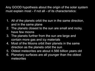 Any GOOD hypothesis about the origin of the solar system
must explain most - if not all - of its characteristics:
1. All of the planets orbit the sun in the same direction,
and in the same plane
2. The planets closest to the sun are small and rocky,
have few moons
3. The planets further from the sun are large and
contain more gas and icy materials
4. Most of the Moons orbit their planets in the same
direction as the planets orbit the sun
5. Oldest meteorites are about 4.566 billion years old
6. Planetary surfaces are all younger than the oldest
meteorites
 