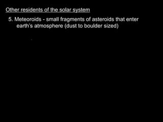 Other residents of the solar system
5. Meteoroids - small fragments of asteroids that enter
earth’s atmosphere (dust to boulder sized)
 