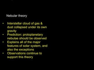 • Interstellar cloud of gas &
dust collapsed under its own
gravity
• Prediction: protoplanetary
nebulae should be observed
• Explains all of the major
features of solar system, and
also the exceptions
• Observations continue to
support this theory
Nebular theory
 