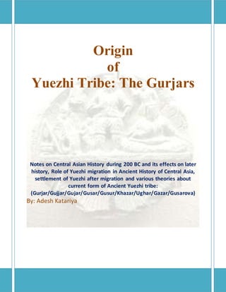 Origin
of
Yuezhi Tribe: The Gurjars
Notes on Central Asian History during 200 BC and its effects on later
history, Role of Yuezhi migration in Ancient History of Central Asia,
settlement of Yuezhi after migration and various theories about
current form of Ancient Yuezhi tribe:
(Gurjar/Gujjar/Gujar/Gusar/Gusur/Khazar/Ughar/Gazar/Gusarova)
By: Adesh Katariya
 