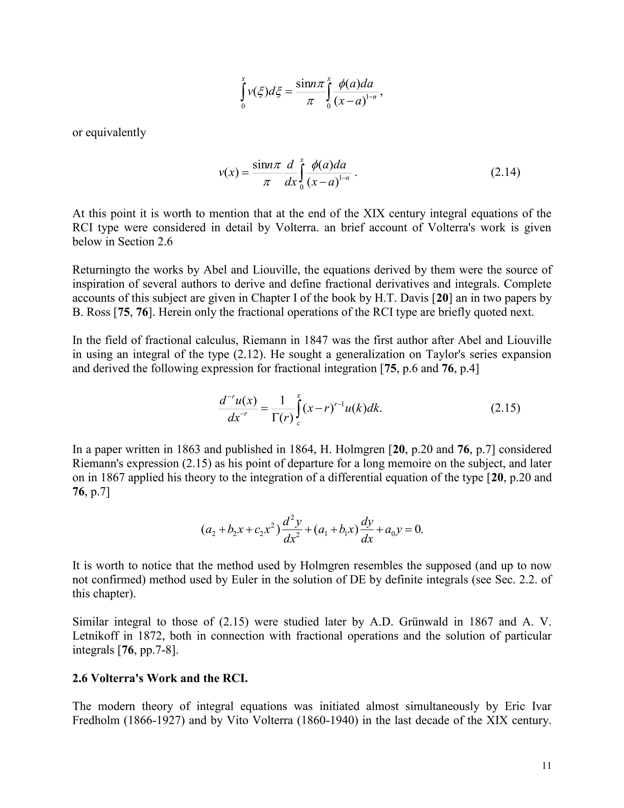 11
 


x
n
x
ax
daan
dv
0
1
0
,
)(
)(sin
)(




or equivalently
 


x
n
ax
daa
dx
dn
xv
0
1
)(
)(sin
)(



. (2.14)
At this point it is worth to mention that at the end of the XIX century integral equations of the
RCI type were considered in detail by Volterra. an brief account of Volterra's work is given
below in Section 2.6
Returningto the works by Abel and Liouville, the equations derived by them were the source of
inspiration of several authors to derive and define fractional derivatives and integrals. Complete
accounts of this subject are given in Chapter I of the book by H.T. Davis [20] an in two papers by
B. Ross [75, 76]. Herein only the fractional operations of the RCI type are briefly quoted next.
In the field of fractional calculus, Riemann in 1847 was the first author after Abel and Liouville
in using an integral of the type (2.12). He sought a generalization on Taylor's series expansion
and derived the following expression for fractional integration [75, p.6 and 76, p.4]







x
c
r
r
r
dkkurx
rdx
xud
.)()(
)(
1)( 1
(2.15)
In a paper written in 1863 and published in 1864, H. Holmgren [20, p.20 and 76, p.7] considered
Riemann's expression (2.15) as his point of departure for a long memoire on the subject, and later
on in 1867 applied his theory to the integration of a differential equation of the type [20, p.20 and
76, p.7]
( ) ( ) .a b x c x
d y
dx
a b x
dy
dx
a y2 2 2
2
2
2 1 1 0 0     
It is worth to notice that the method used by Holmgren resembles the supposed (and up to now
not confirmed) method used by Euler in the solution of DE by definite integrals (see Sec. 2.2. of
this chapter).
Similar integral to those of (2.15) were studied later by A.D. Grünwald in 1867 and A. V.
Letnikoff in 1872, both in connection with fractional operations and the solution of particular
integrals [76, pp.7-8].
2.6 Volterra's Work and the RCI.
The modern theory of integral equations was initiated almost simultaneously by Eric Ivar
Fredholm (1866-1927) and by Vito Volterra (1860-1940) in the last decade of the XIX century.
 