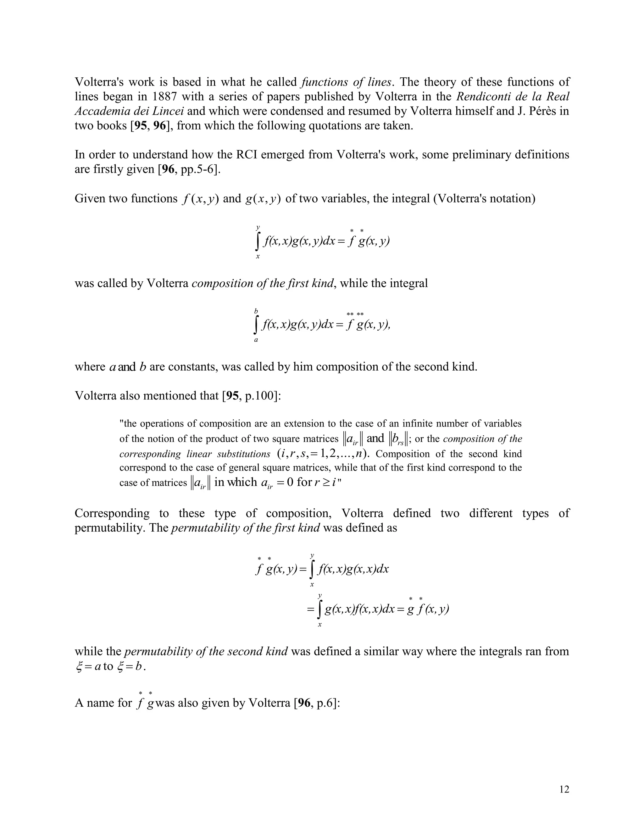 12
Volterra's work is based in what he called functions of lines. The theory of these functions of
lines began in 1887 with a series of papers published by Volterra in the Rendiconti de la Real
Accademia dei Lincei and which were condensed and resumed by Volterra himself and J. Pérès in
two books [95, 96], from which the following quotations are taken.
In order to understand how the RCI emerged from Volterra's work, some preliminary definitions
are firstly given [96, pp.5-6].
Given two functions f x y( , ) and g x y( , ) of two variables, the integral (Volterra's notation)



y
x
y)(x,gfy)dxx)g(x,f(x,
was called by Volterra composition of the first kind, while the integral



b
a
y),(x,gfy)dxx)g(x,f(x,
where a band are constants, was called by him composition of the second kind.
Volterra also mentioned that [95, p.100]:
"the operations of composition are an extension to the case of an infinite number of variables
of the notion of the product of two square matrices a bir rsand ; or the composition of the
corresponding linear substitutions ( , , , , ,..., ).i r s n 1 2 Composition of the second kind
correspond to the case of general square matrices, while that of the first kind correspond to the
case of matrices a a r iir irin which for 0 "
Corresponding to these type of composition, Volterra defined two different types of
permutability. The permutability of the first kind was defined as


y
x
x)dxx)g(x,f(x,y)(x,gf
y)(x,fgx)dxx)f(x,g(x,
y
x



while the permutability of the second kind was defined a similar way where the integrals ran from
  a bto .
A name for f g
 
was also given by Volterra [96, p.6]:
 