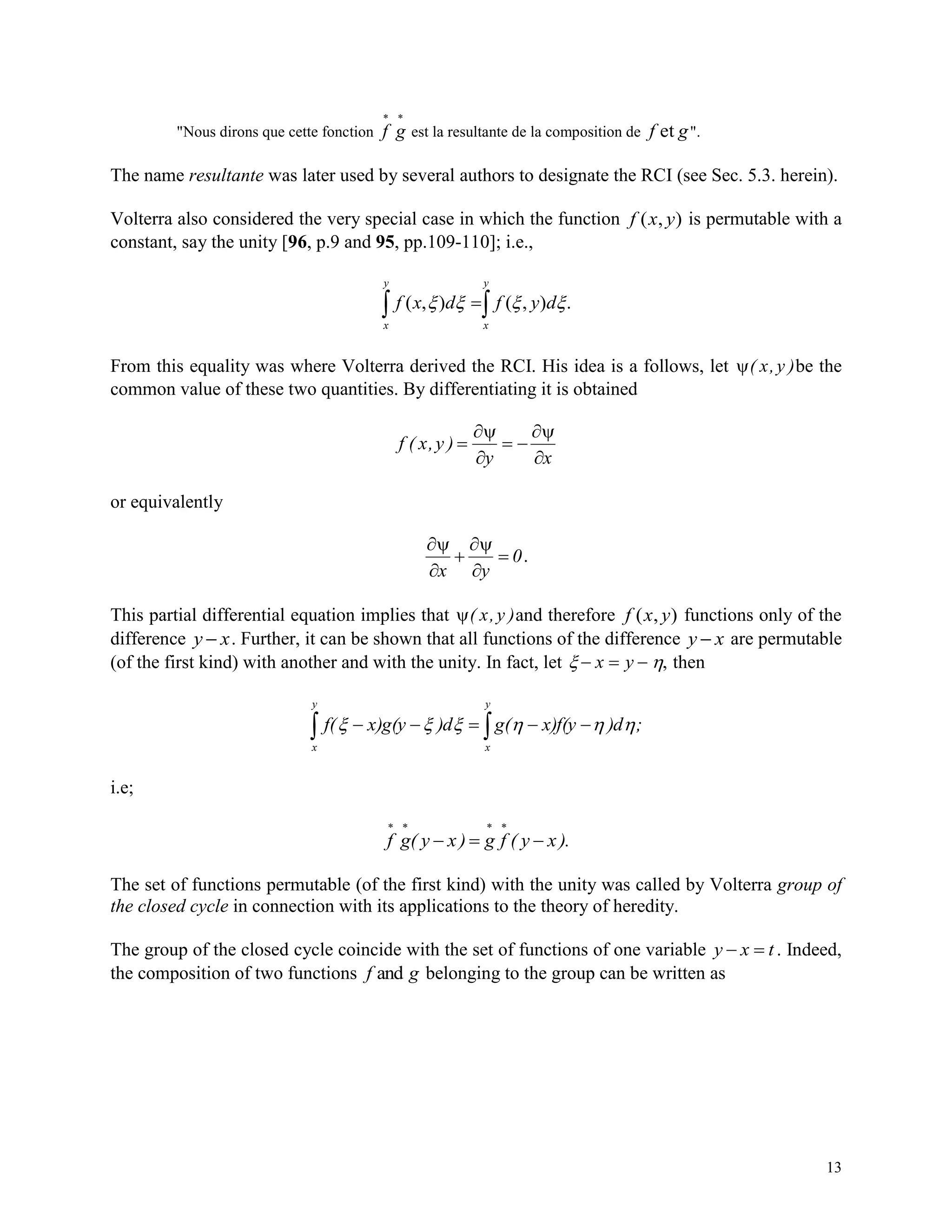 13
"Nous dirons que cette fonction f g
 
est la resultante de la composition de f get ".
The name resultante was later used by several authors to designate the RCI (see Sec. 5.3. herein).
Volterra also considered the very special case in which the function f x y( , ) is permutable with a
constant, say the unity [96, p.9 and 95, pp.109-110]; i.e.,
 
y
x
y
x
dyfdxf .),(),( 
From this equality was where Volterra derived the RCI. His idea is a follows, let ( x,y )be the
common value of these two quantities. By differentiating it is obtained
f ( x,y )
y x
  




or equivalently



x y
0  .
This partial differential equation implies that ( x,y )and therefore f x y( , ) functions only of the
difference y x . Further, it can be shown that all functions of the difference y x are permutable
(of the first kind) with another and with the unity. In fact, let    x y , then
  
y
x
y
x
;)dx)f(yg()dx)g(yf( 
i.e;
f g( y x ) g f ( y x ).
   
  
The set of functions permutable (of the first kind) with the unity was called by Volterra group of
the closed cycle in connection with its applications to the theory of heredity.
The group of the closed cycle coincide with the set of functions of one variable y x t  . Indeed,
the composition of two functions f gand belonging to the group can be written as
 
