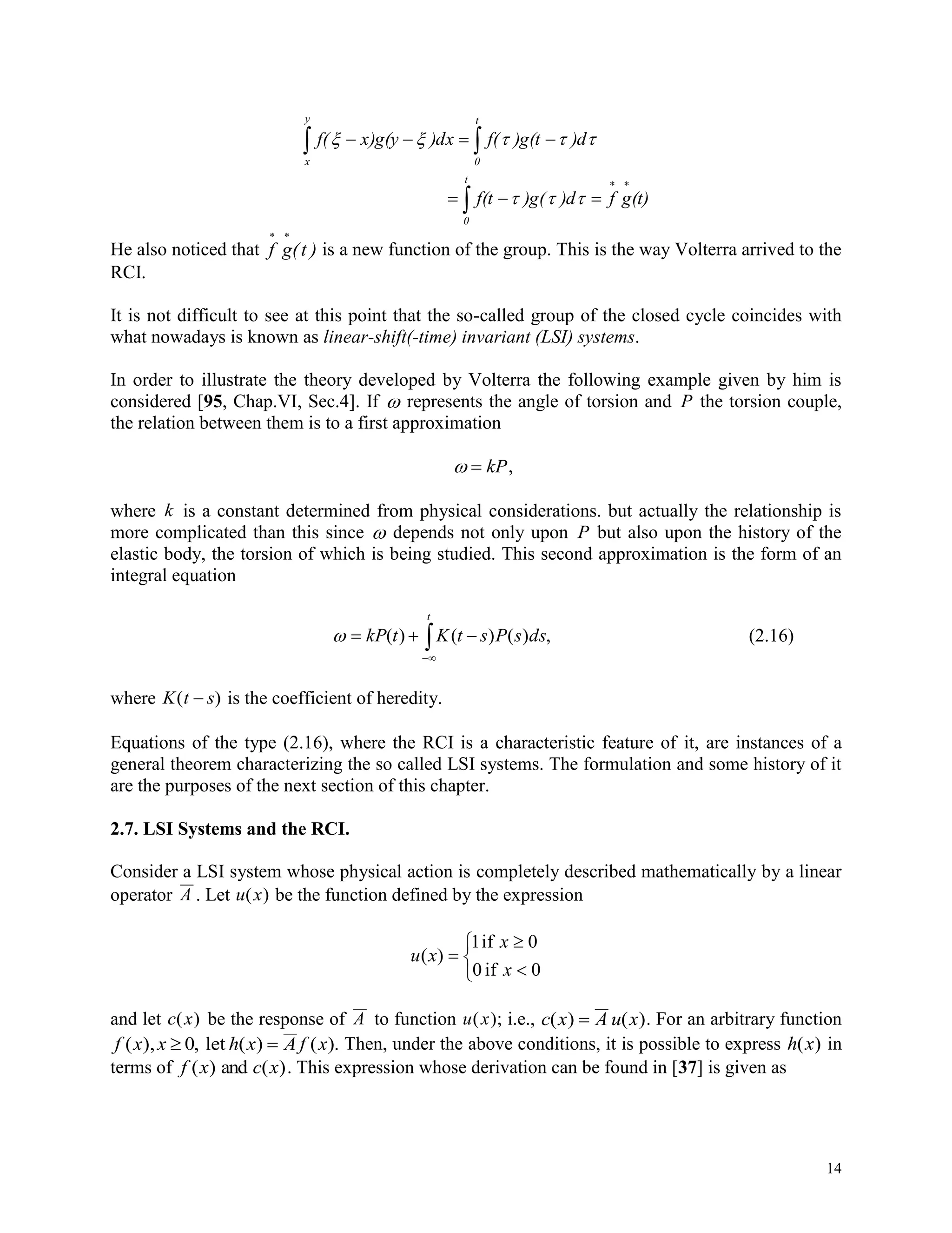 14

 



t
0
y
x
t
0
(t)gf)d)g(f(t
)d)g(tf()dxx)g(yf(


He also noticed that f g(t )
 
is a new function of the group. This is the way Volterra arrived to the
RCI.
It is not difficult to see at this point that the so-called group of the closed cycle coincides with
what nowadays is known as linear-shift(-time) invariant (LSI) systems.
In order to illustrate the theory developed by Volterra the following example given by him is
considered [95, Chap.VI, Sec.4]. If  represents the angle of torsion and P the torsion couple,
the relation between them is to a first approximation
  kP,
where k is a constant determined from physical considerations. but actually the relationship is
more complicated than this since  depends not only upon P but also upon the history of the
elastic body, the torsion of which is being studied. This second approximation is the form of an
integral equation


t
dssPstKtkP ,)()()( (2.16)
where K t s( ) is the coefficient of heredity.
Equations of the type (2.16), where the RCI is a characteristic feature of it, are instances of a
general theorem characterizing the so called LSI systems. The formulation and some history of it
are the purposes of the next section of this chapter.
2.7. LSI Systems and the RCI.
Consider a LSI system whose physical action is completely described mathematically by a linear
operator A . Let u x( ) be the function defined by the expression






0if0
0if1
)(
x
x
xu
and let c x( ) be the response of A to function u x( ); i.e., c x A u x( ) ( ) . For an arbitrary function
f x x h x A f x( ), , ( ) ( ). 0 let Then, under the above conditions, it is possible to express h x( ) in
terms of f x c x( ) ( )and . This expression whose derivation can be found in [37] is given as
 