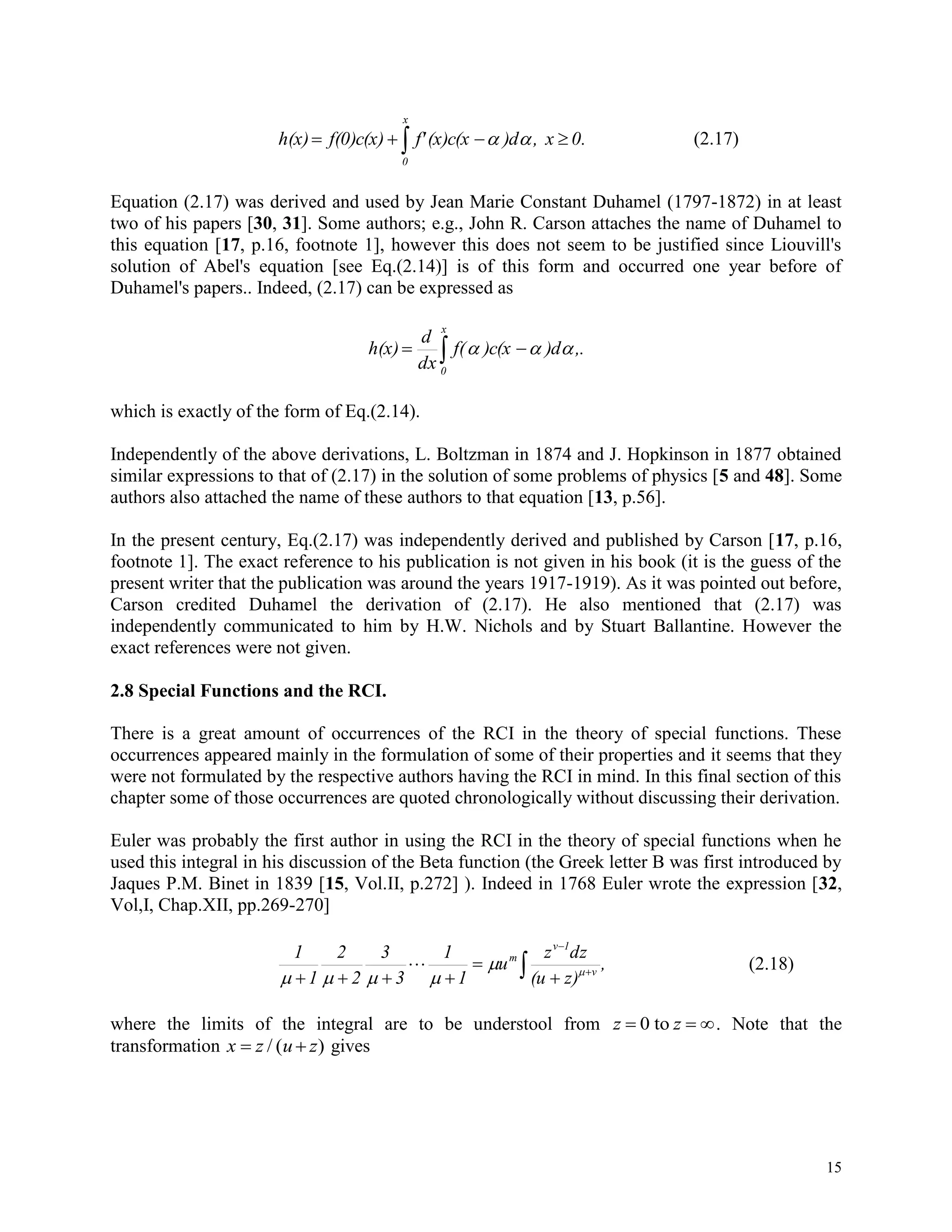 15
 
x
0
0.x,)d(x)c(xf'f(0)c(x)h(x)  (2.17)
Equation (2.17) was derived and used by Jean Marie Constant Duhamel (1797-1872) in at least
two of his papers [30, 31]. Some authors; e.g., John R. Carson attaches the name of Duhamel to
this equation [17, p.16, footnote 1], however this does not seem to be justified since Liouvill's
solution of Abel's equation [see Eq.(2.14)] is of this form and occurred one year before of
Duhamel's papers.. Indeed, (2.17) can be expressed as
 
x
0
,.)d)c(xf(
dx
d
h(x) 
which is exactly of the form of Eq.(2.14).
Independently of the above derivations, L. Boltzman in 1874 and J. Hopkinson in 1877 obtained
similar expressions to that of (2.17) in the solution of some problems of physics [5 and 48]. Some
authors also attached the name of these authors to that equation [13, p.56].
In the present century, Eq.(2.17) was independently derived and published by Carson [17, p.16,
footnote 1]. The exact reference to his publication is not given in his book (it is the guess of the
present writer that the publication was around the years 1917-1919). As it was pointed out before,
Carson credited Duhamel the derivation of (2.17). He also mentioned that (2.17) was
independently communicated to him by H.W. Nichols and by Stuart Ballantine. However the
exact references were not given.
2.8 Special Functions and the RCI.
There is a great amount of occurrences of the RCI in the theory of special functions. These
occurrences appeared mainly in the formulation of some of their properties and it seems that they
were not formulated by the respective authors having the RCI in mind. In this final section of this
chapter some of those occurrences are quoted chronologically without discussing their derivation.
Euler was probably the first author in using the RCI in the theory of special functions when he
used this integral in his discussion of the Beta function (the Greek letter B was first introduced by
Jaques P.M. Binet in 1839 [15, Vol.II, p.272] ). Indeed in 1768 Euler wrote the expression [32,
Vol,I, Chap.XII, pp.269-270]
,
z)(u
dzz
u
1
1
3
3
2
2
1
1
v
1v
m
 





 


(2.18)
where the limits of the integral are to be understool from z z  0 to . Note that the
transformation x z u z / ( ) gives
 