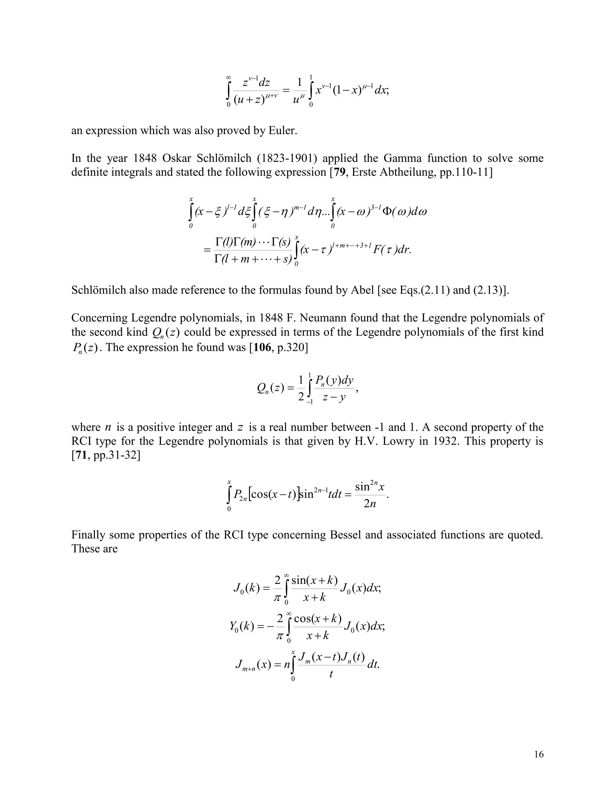 16
 





0
1
0
11
1
;)1(
1
)(
dxxx
uzu
dzz v
v
v


an expression which was also proved by Euler.
In the year 1848 Oskar Schlömilch (1823-1901) applied the Gamma function to solve some
definite integrals and stated the following expression [79, Erste Abtheilung, pp.110-11]
    
x
0
x
0
x
0
131m1l
)d()(x...d)(d)(x 






x
0
13ml
)dr.F()(x
s)m(l
(s)(m)(l)

Schlömilch also made reference to the formulas found by Abel [see Eqs.(2.11) and (2.13)].
Concerning Legendre polynomials, in 1848 F. Neumann found that the Legendre polynomials of
the second kind Q zn ( ) could be expressed in terms of the Legendre polynomials of the first kind
P zn ( ). The expression he found was [106, p.320]



1
1
,
)(
2
1
)(
yz
dyyP
zQ n
n
where n is a positive integer and z is a real number between -1 and 1. A second property of the
RCI type for the Legendre polynomials is that given by H.V. Lowry in 1932. This property is
[71, pp.31-32]
   
x n
n
n
n
x
tdttxP
0
2
12
2 .
2
sin
sin)cos(
Finally some properties of the RCI type concerning Bessel and associated functions are quoted.
These are





0
00 ;)(
)(sin2
)( dxxJ
kx
kx
kJ






0
00 ;)(
)cos(2
)( dxxJ
kx
kx
kY




x
nm
nm dt
t
tJtxJ
nxJ
0
.
)()(
)(
 