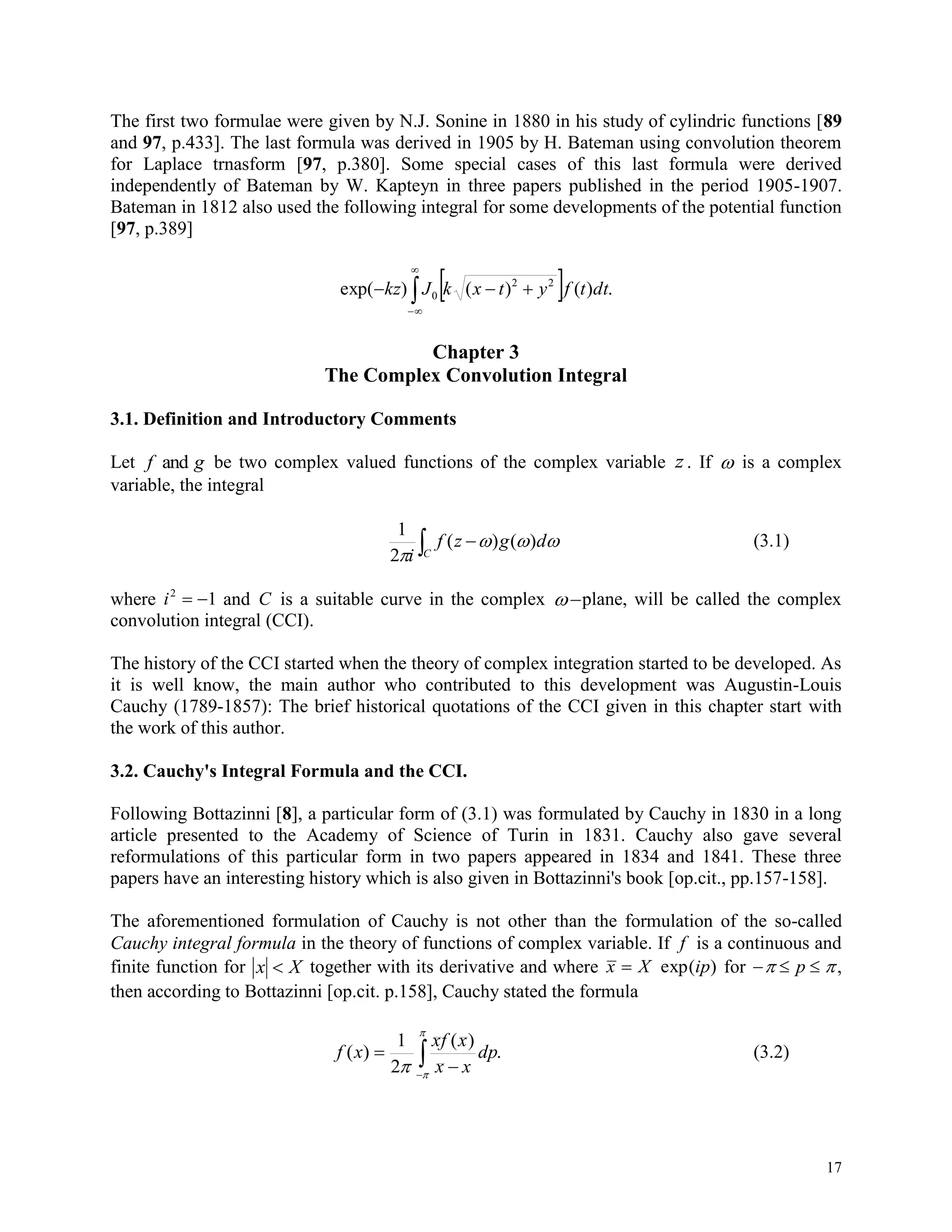 17
The first two formulae were given by N.J. Sonine in 1880 in his study of cylindric functions [89
and 97, p.433]. The last formula was derived in 1905 by H. Bateman using convolution theorem
for Laplace trnasform [97, p.380]. Some special cases of this last formula were derived
independently of Bateman by W. Kapteyn in three papers published in the period 1905-1907.
Bateman in 1812 also used the following integral for some developments of the potential function
[97, p.389]
 


 .)()()(exp 22
0 dttfytxkJkz
Chapter 3
The Complex Convolution Integral
3.1. Definition and Introductory Comments
Let f gand be two complex valued functions of the complex variable z . If  is a complex
variable, the integral
 
C
dgzf
i


)()(
2
1
(3.1)
where i2
1  and C is a suitable curve in the complex plane, will be called the complex
convolution integral (CCI).
The history of the CCI started when the theory of complex integration started to be developed. As
it is well know, the main author who contributed to this development was Augustin-Louis
Cauchy (1789-1857): The brief historical quotations of the CCI given in this chapter start with
the work of this author.
3.2. Cauchy's Integral Formula and the CCI.
Following Bottazinni [8], a particular form of (3.1) was formulated by Cauchy in 1830 in a long
article presented to the Academy of Science of Turin in 1831. Cauchy also gave several
reformulations of this particular form in two papers appeared in 1834 and 1841. These three
papers have an interesting history which is also given in Bottazinni's book [op.cit., pp.157-158].
The aforementioned formulation of Cauchy is not other than the formulation of the so-called
Cauchy integral formula in the theory of functions of complex variable. If f is a continuous and
finite function for x X together with its derivative and where x X ip exp( ) for    p ,
then according to Bottazinni [op.cit. p.158], Cauchy stated the formula






.
)(
2
1
)( dp
xx
xfx
xf (3.2)
 