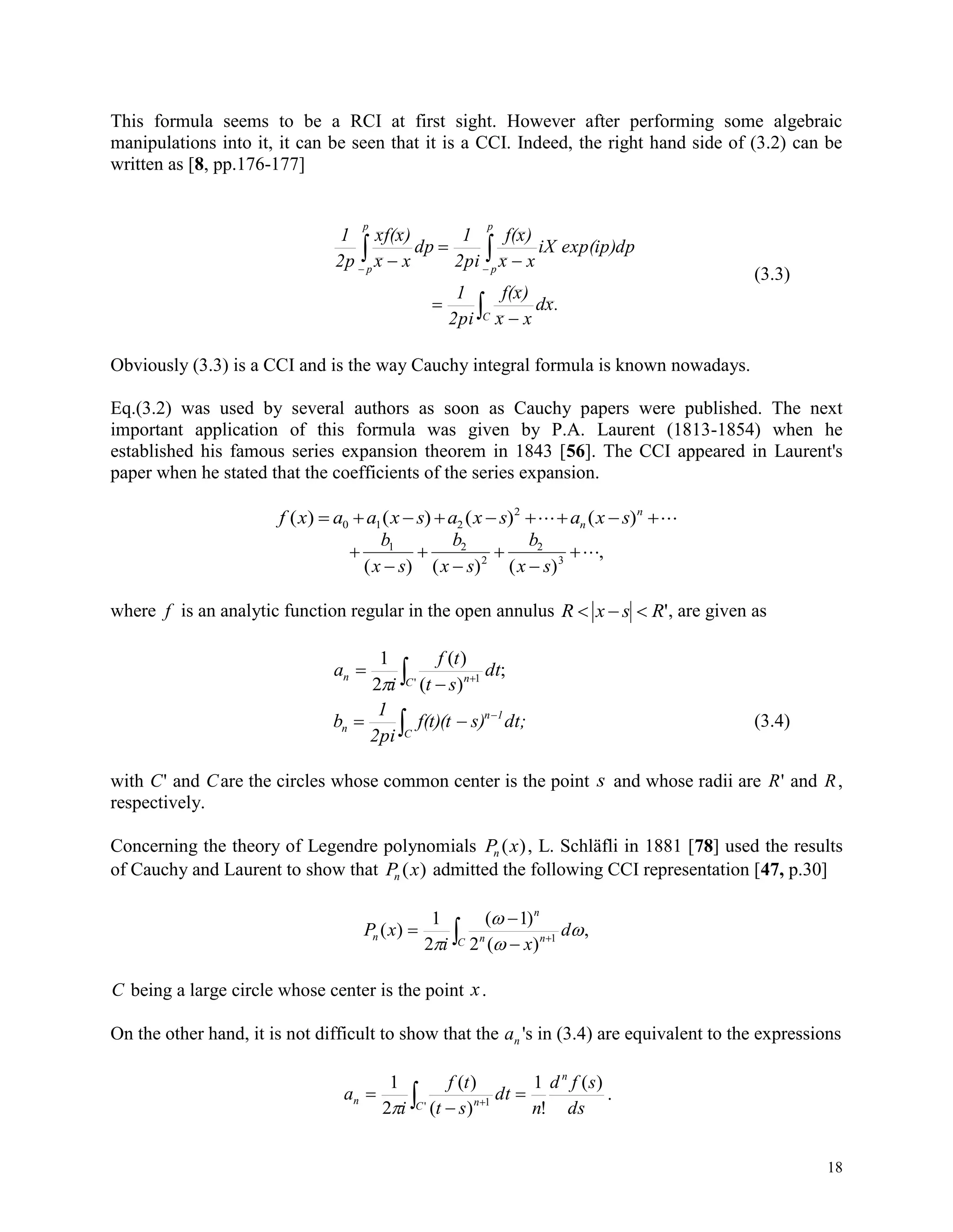 18
This formula seems to be a RCI at first sight. However after performing some algebraic
manipulations into it, it can be seen that it is a CCI. Indeed, the right hand side of (3.2) can be
written as [8, pp.176-177]

 




 
C
p
p
p
p
.xd
xx
)xf(
2pi
1
exp(ip)dpiX
xx
)xf(
2pi
1
dp
xx
)xf(x
2p
1
(3.3)
Obviously (3.3) is a CCI and is the way Cauchy integral formula is known nowadays.
Eq.(3.2) was used by several authors as soon as Cauchy papers were published. The next
important application of this formula was given by P.A. Laurent (1813-1854) when he
established his famous series expansion theorem in 1843 [56]. The CCI appeared in Laurent's
paper when he stated that the coefficients of the series expansion.
f x a a x s a x s a x sn
n
( ) ( ) ( ) ( )       0 1 2
2







b
x s
b
x s
b
x s
1 2
2
2
3
( ) ( ) ( )
,
where f is an analytic function regular in the open annulus R x s R   ', are given as
 


' 1
;
)(
)(
2
1
C nn dt
st
tf
i
a




C
1n
n dt;s)f(t)(t
2pi
1
b (3.4)
with C' and Care the circles whose common center is the point s and whose radii are R' and R,
respectively.
Concerning the theory of Legendre polynomials P xn ( ), L. Schläfli in 1881 [78] used the results
of Cauchy and Laurent to show that P xn ( ) admitted the following CCI representation [47, p.30]
 



C nn
n
n d
xi
xP ,
)(2
)1(
2
1
)( 1




C being a large circle whose center is the point x.
On the other hand, it is not difficult to show that the an 's in (3.4) are equivalent to the expressions
 

 ' 1
)(
!
1
)(
)(
2
1
C
n
nn
ds
sfd
n
dt
st
tf
i
a

.
 