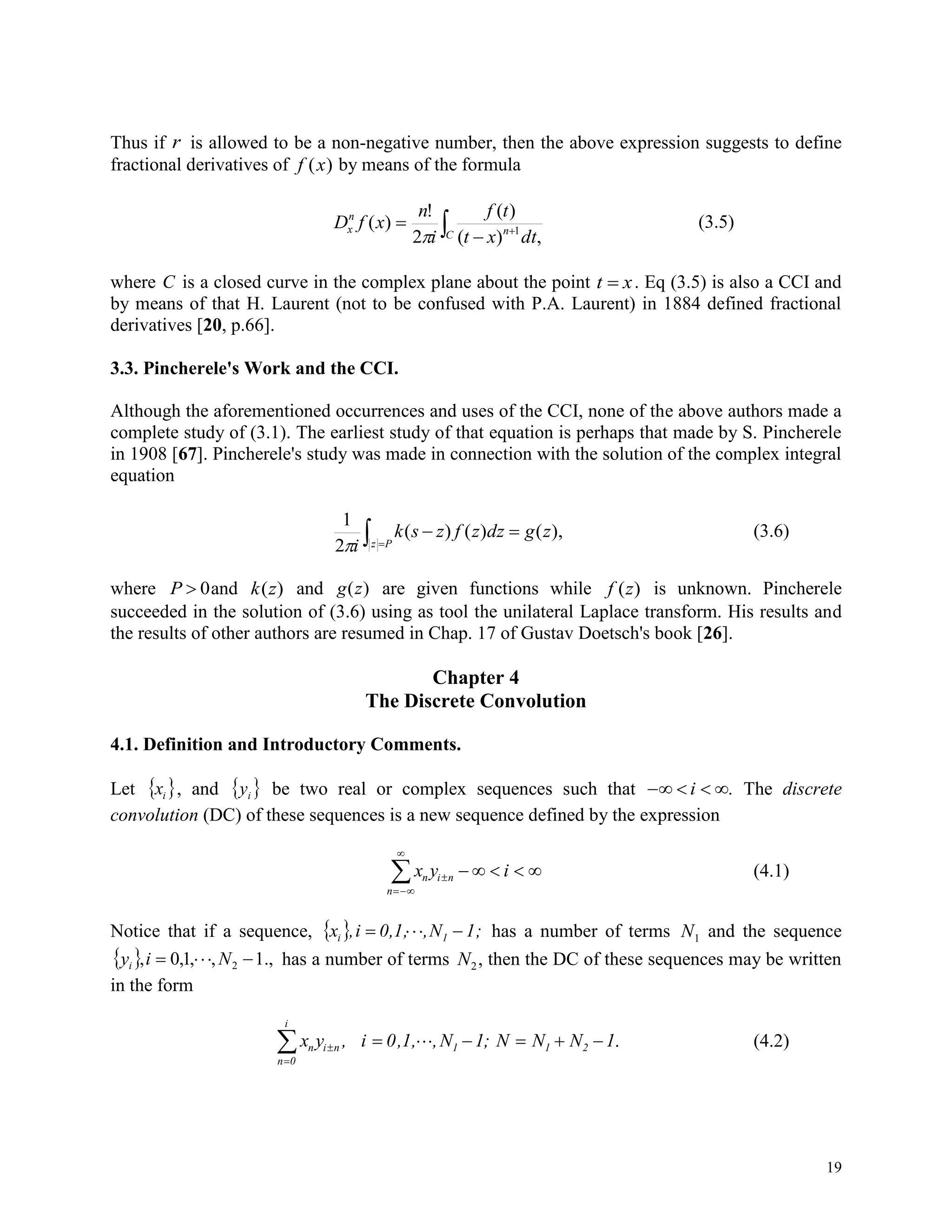 19
Thus if r is allowed to be a non-negative number, then the above expression suggests to define
fractional derivatives of f x( ) by means of the formula
 


C n
n
x
dtxt
tf
i
n
xfD
,)(
)(
2
!
)( 1

(3.5)
where C is a closed curve in the complex plane about the point t x . Eq (3.5) is also a CCI and
by means of that H. Laurent (not to be confused with P.A. Laurent) in 1884 defined fractional
derivatives [20, p.66].
3.3. Pincherele's Work and the CCI.
Although the aforementioned occurrences and uses of the CCI, none of the above authors made a
complete study of (3.1). The earliest study of that equation is perhaps that made by S. Pincherele
in 1908 [67]. Pincherele's study was made in connection with the solution of the complex integral
equation
 

Pz
zgdzzfzsk
i
),()()(
2
1

(3.6)
where P  0and k z( ) and g z( ) are given functions while f z( ) is unknown. Pincherele
succeeded in the solution of (3.6) using as tool the unilateral Laplace transform. His results and
the results of other authors are resumed in Chap. 17 of Gustav Doetsch's book [26].
Chapter 4
The Discrete Convolution
4.1. Definition and Introductory Comments.
Let  ix , and  iy be two real or complex sequences such that    i . The discrete
convolution (DC) of these sequences is a new sequence defined by the expression
x y in i n
n



     (4.1)
Notice that if a sequence,   1;N,0,1,i,x 1i  has a number of terms N1 and the sequence
  .,1,,1,0, 2  Niyi has a number of terms N2, then the DC of these sequences may be written
in the form
x y , i 0,1, ,N 1; N N N 1n i n 1 1 2
n 0
i


      . (4.2)
 