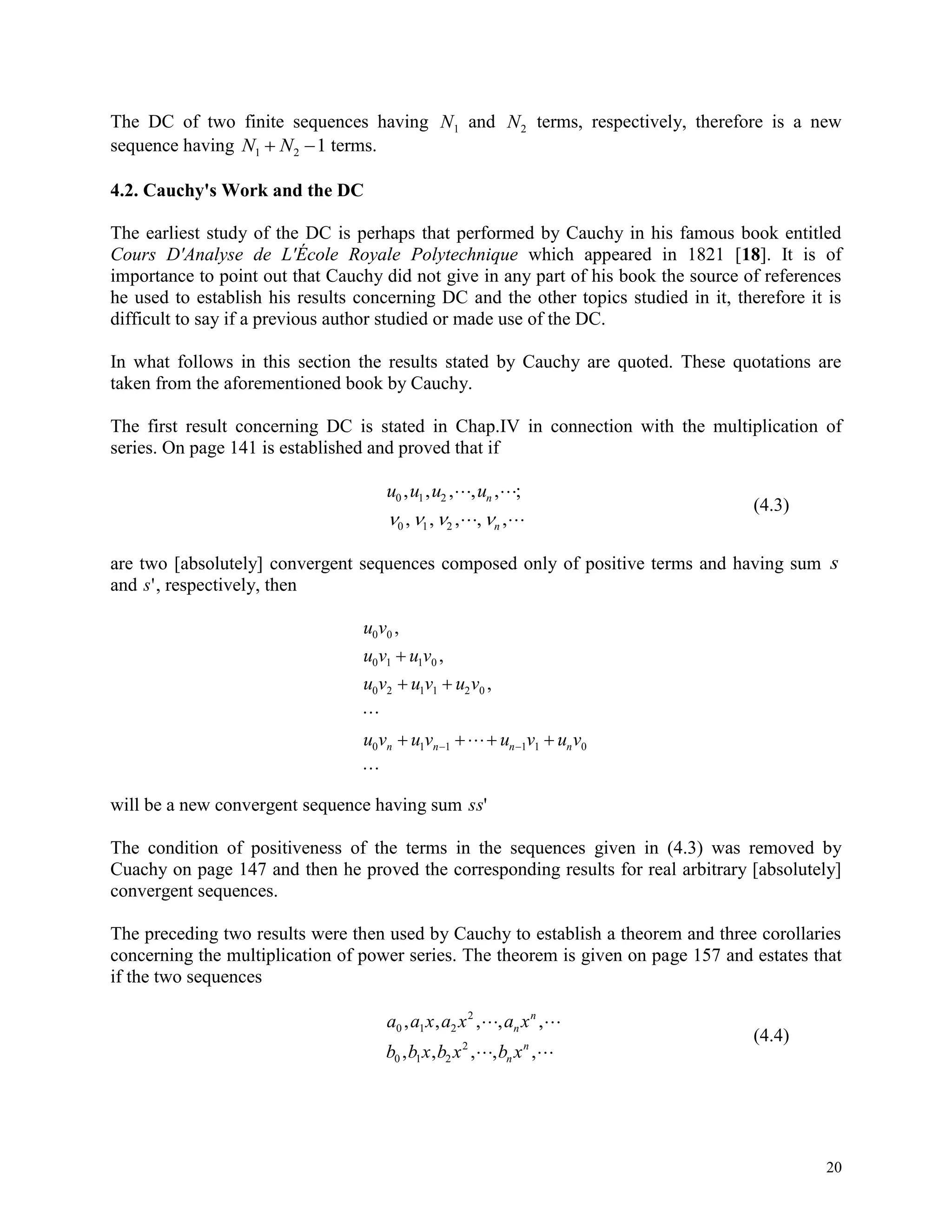 20
The DC of two finite sequences having N1 and N2 terms, respectively, therefore is a new
sequence having N N1 2 1  terms.
4.2. Cauchy's Work and the DC
The earliest study of the DC is perhaps that performed by Cauchy in his famous book entitled
Cours D'Analyse de L'École Royale Polytechnique which appeared in 1821 [18]. It is of
importance to point out that Cauchy did not give in any part of his book the source of references
he used to establish his results concerning DC and the other topics studied in it, therefore it is
difficult to say if a previous author studied or made use of the DC.
In what follows in this section the results stated by Cauchy are quoted. These quotations are
taken from the aforementioned book by Cauchy.
The first result concerning DC is stated in Chap.IV in connection with the multiplication of
series. On page 141 is established and proved that if
u u u un
n
0 1 2
0 1 2
, , , , , ;
, , , , ,
 
    
(4.3)
are two [absolutely] convergent sequences composed only of positive terms and having sum s
and s', respectively, then
u v
u v u v
u v u v u v
u v u v u v u vn n n n
0 0
0 1 1 0
0 2 1 1 2 0
0 1 1 1 1 0
,
,
,

 

  

 
will be a new convergent sequence having sum ss'
The condition of positiveness of the terms in the sequences given in (4.3) was removed by
Cuachy on page 147 and then he proved the corresponding results for real arbitrary [absolutely]
convergent sequences.
The preceding two results were then used by Cauchy to establish a theorem and three corollaries
concerning the multiplication of power series. The theorem is given on page 157 and estates that
if the two sequences
a a x a x a x
b b x b x b x
n
n
n
n
0 1 2
2
0 1 2
2
, , , , ,
, , , , ,
 
 
(4.4)
 