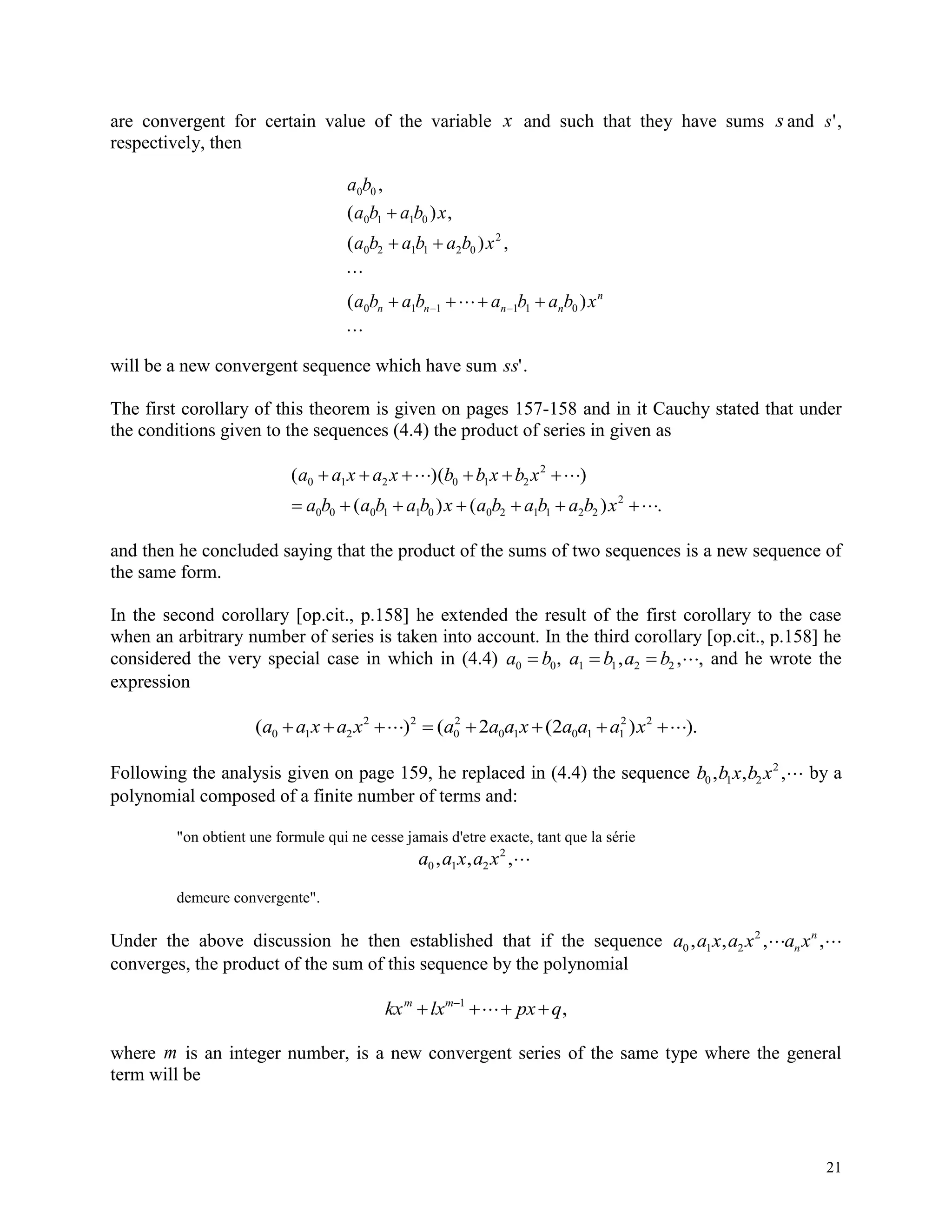 21
are convergent for certain value of the variable x and such that they have sums s and s',
respectively, then
a b
a b a b x
a b a b a b x
a b a b a b a b xn n n n
n
0 0
0 1 1 0
0 2 1 1 2 0
2
0 1 1 1 1 0
,
( ) ,
( ) ,
( )

 

  

 
will be a new convergent sequence which have sum ss'.
The first corollary of this theorem is given on pages 157-158 and in it Cauchy stated that under
the conditions given to the sequences (4.4) the product of series in given as
( )( )
( ) ( ) .
a a x a x b b x b x
a b a b a b x a b a b a b x
0 1 2 0 1 2
2
0 0 0 1 1 0 0 2 1 1 2 2
2
     
      
and then he concluded saying that the product of the sums of two sequences is a new sequence of
the same form.
In the second corollary [op.cit., p.158] he extended the result of the first corollary to the case
when an arbitrary number of series is taken into account. In the third corollary [op.cit., p.158] he
considered the very special case in which in (4.4) a b0 0 , a b a b1 1 2 2  , , , and he wrote the
expression
( ) ( ( ) ).a a x a x a a a x a a a x0 1 2
2 2
0
2
0 1 0 1 1
2 2
2 2       
Following the analysis given on page 159, he replaced in (4.4) the sequence b b x b x0 1 2
2
, , , by a
polynomial composed of a finite number of terms and:
"on obtient une formule qui ne cesse jamais d'etre exacte, tant que la série
a a x a x0 1 2
2
, , ,
demeure convergente".
Under the above discussion he then established that if the sequence a a x a x a xn
n
0 1 2
2
, , , , 
converges, the product of the sum of this sequence by the polynomial
kx lx px qm m
  1
,
where m is an integer number, is a new convergent series of the same type where the general
term will be
 