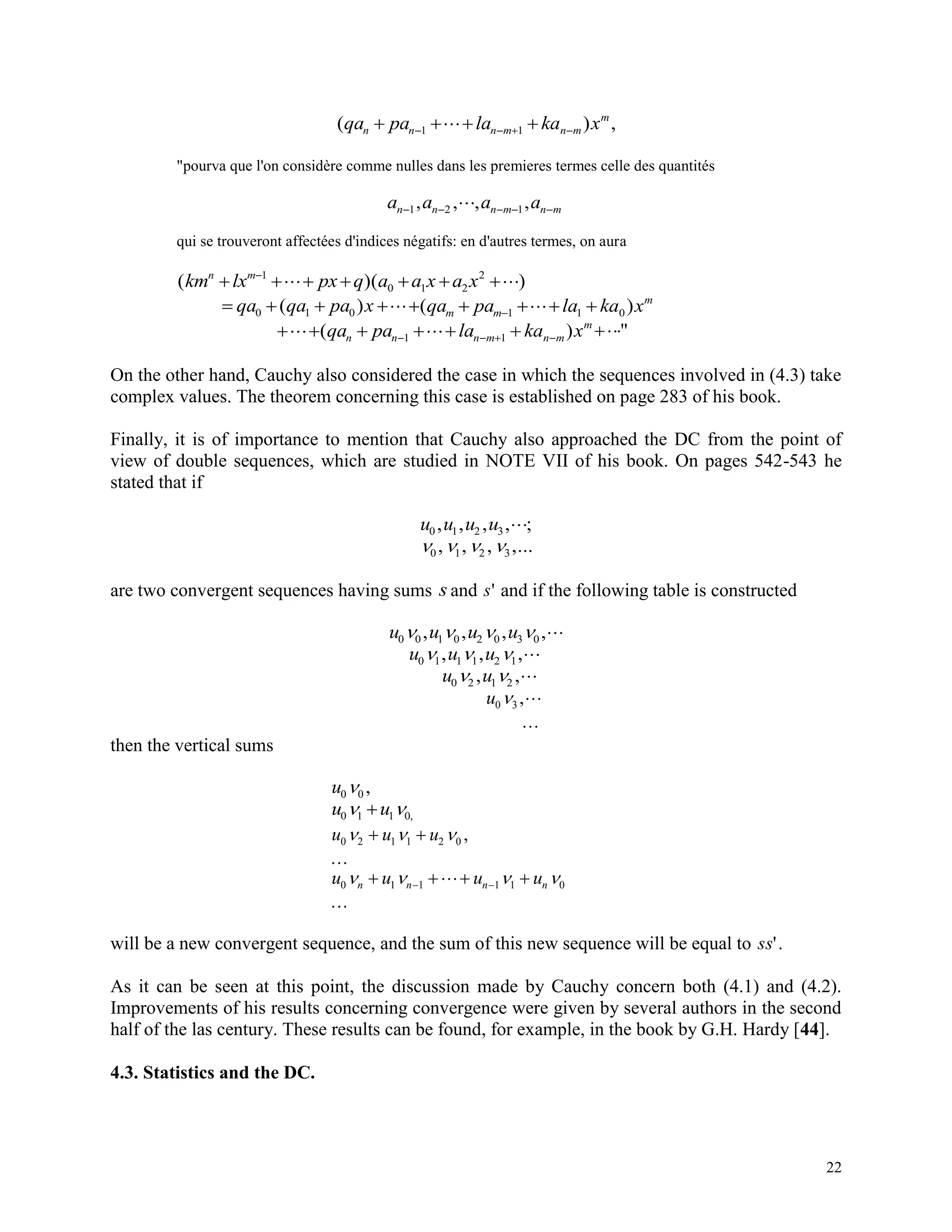 22
( ) ,qa pa la ka xn n n m n m
m
     1 1
"pourva que l'on considère comme nulles dans les premieres termes celle des quantités
a a a an n n m n m    1 2 1, , , ,
qui se trouveront affectées d'indices négatifs: en d'autres termes, on aura
( )( )km lx px q a a x a xn m
     1
0 1 2
2
   qa qa pa x0 1 0( )    ( )qa pa la ka xm m
m
1 1 0
      ( )qa pa la ka xn n n m n m
m
1 1 "
On the other hand, Cauchy also considered the case in which the sequences involved in (4.3) take
complex values. The theorem concerning this case is established on page 283 of his book.
Finally, it is of importance to mention that Cauchy also approached the DC from the point of
view of double sequences, which are studied in NOTE VII of his book. On pages 542-543 he
stated that if
u u u u0 1 2 3, , , , ;
   0 1 2 3, , , ,...
are two convergent sequences having sums s and s' and if the following table is constructed
u u u u0 0 1 0 2 0 3 0   , , , ,
u u u0 1 1 1 2 1  , , ,
u u0 2 1 2 , ,
u0 3 ,

then the vertical sums
u0 0 ,
u u0 1 1 0  ,
u u u0 2 1 1 2 0   

,
u u u un n n n0 1 1 1 1 0     

 
will be a new convergent sequence, and the sum of this new sequence will be equal to ss'.
As it can be seen at this point, the discussion made by Cauchy concern both (4.1) and (4.2).
Improvements of his results concerning convergence were given by several authors in the second
half of the las century. These results can be found, for example, in the book by G.H. Hardy [44].
4.3. Statistics and the DC.
 