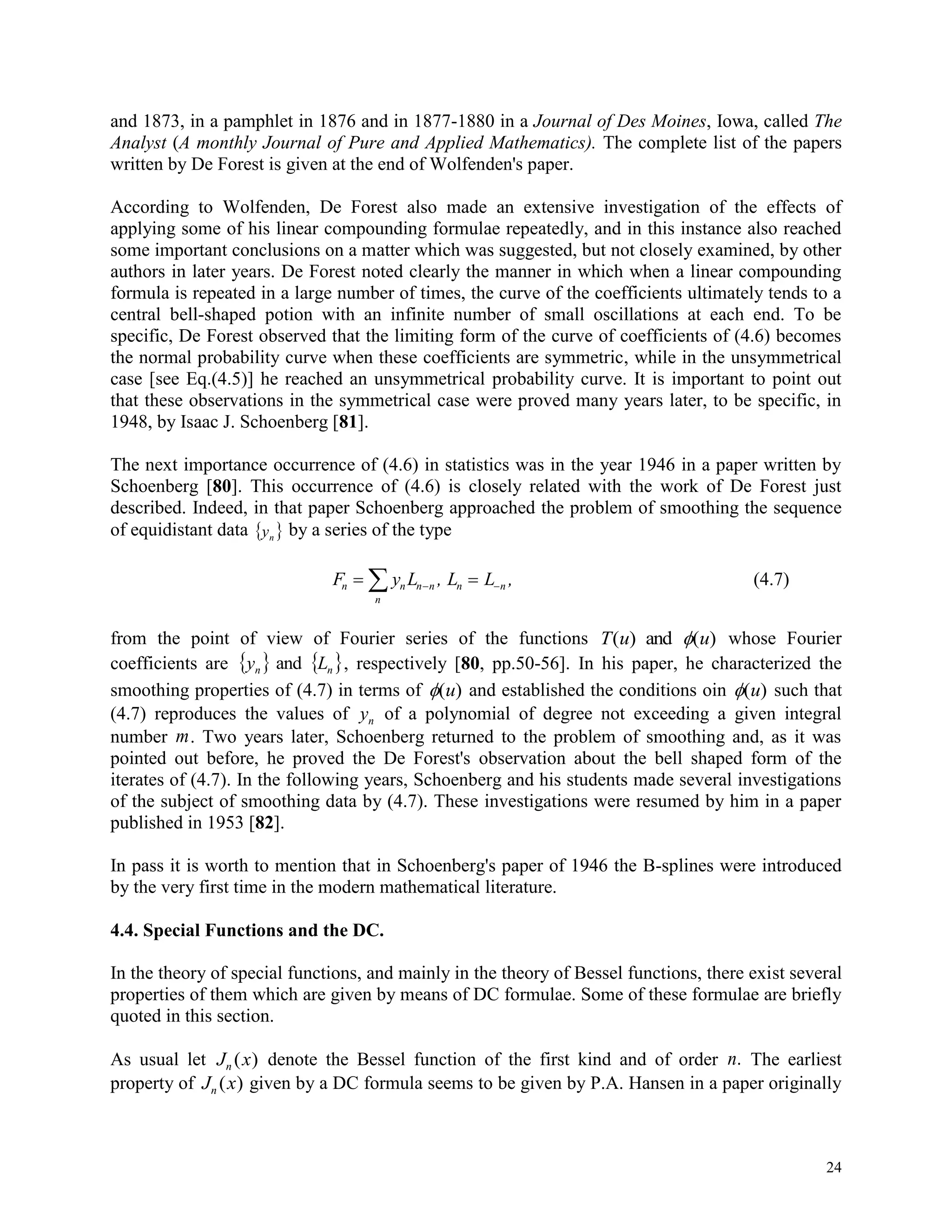 24
and 1873, in a pamphlet in 1876 and in 1877-1880 in a Journal of Des Moines, Iowa, called The
Analyst (A monthly Journal of Pure and Applied Mathematics). The complete list of the papers
written by De Forest is given at the end of Wolfenden's paper.
According to Wolfenden, De Forest also made an extensive investigation of the effects of
applying some of his linear compounding formulae repeatedly, and in this instance also reached
some important conclusions on a matter which was suggested, but not closely examined, by other
authors in later years. De Forest noted clearly the manner in which when a linear compounding
formula is repeated in a large number of times, the curve of the coefficients ultimately tends to a
central bell-shaped potion with an infinite number of small oscillations at each end. To be
specific, De Forest observed that the limiting form of the curve of coefficients of (4.6) becomes
the normal probability curve when these coefficients are symmetric, while in the unsymmetrical
case [see Eq.(4.5)] he reached an unsymmetrical probability curve. It is important to point out
that these observations in the symmetrical case were proved many years later, to be specific, in
1948, by Isaac J. Schoenberg [81].
The next importance occurrence of (4.6) in statistics was in the year 1946 in a paper written by
Schoenberg [80]. This occurrence of (4.6) is closely related with the work of De Forest just
described. Indeed, in that paper Schoenberg approached the problem of smoothing the sequence
of equidistant data  ny by a series of the type
F y L , L L ,n n n n n n
n
   (4.7)
from the point of view of Fourier series of the functions T u u( ) ( )and  whose Fourier
coefficients are    nn Ly and , respectively [80, pp.50-56]. In his paper, he characterized the
smoothing properties of (4.7) in terms of ( )u and established the conditions oin ( )u such that
(4.7) reproduces the values of yn of a polynomial of degree not exceeding a given integral
number m. Two years later, Schoenberg returned to the problem of smoothing and, as it was
pointed out before, he proved the De Forest's observation about the bell shaped form of the
iterates of (4.7). In the following years, Schoenberg and his students made several investigations
of the subject of smoothing data by (4.7). These investigations were resumed by him in a paper
published in 1953 [82].
In pass it is worth to mention that in Schoenberg's paper of 1946 the B-splines were introduced
by the very first time in the modern mathematical literature.
4.4. Special Functions and the DC.
In the theory of special functions, and mainly in the theory of Bessel functions, there exist several
properties of them which are given by means of DC formulae. Some of these formulae are briefly
quoted in this section.
As usual let J xn ( ) denote the Bessel function of the first kind and of order n. The earliest
property of J xn ( ) given by a DC formula seems to be given by P.A. Hansen in a paper originally
 