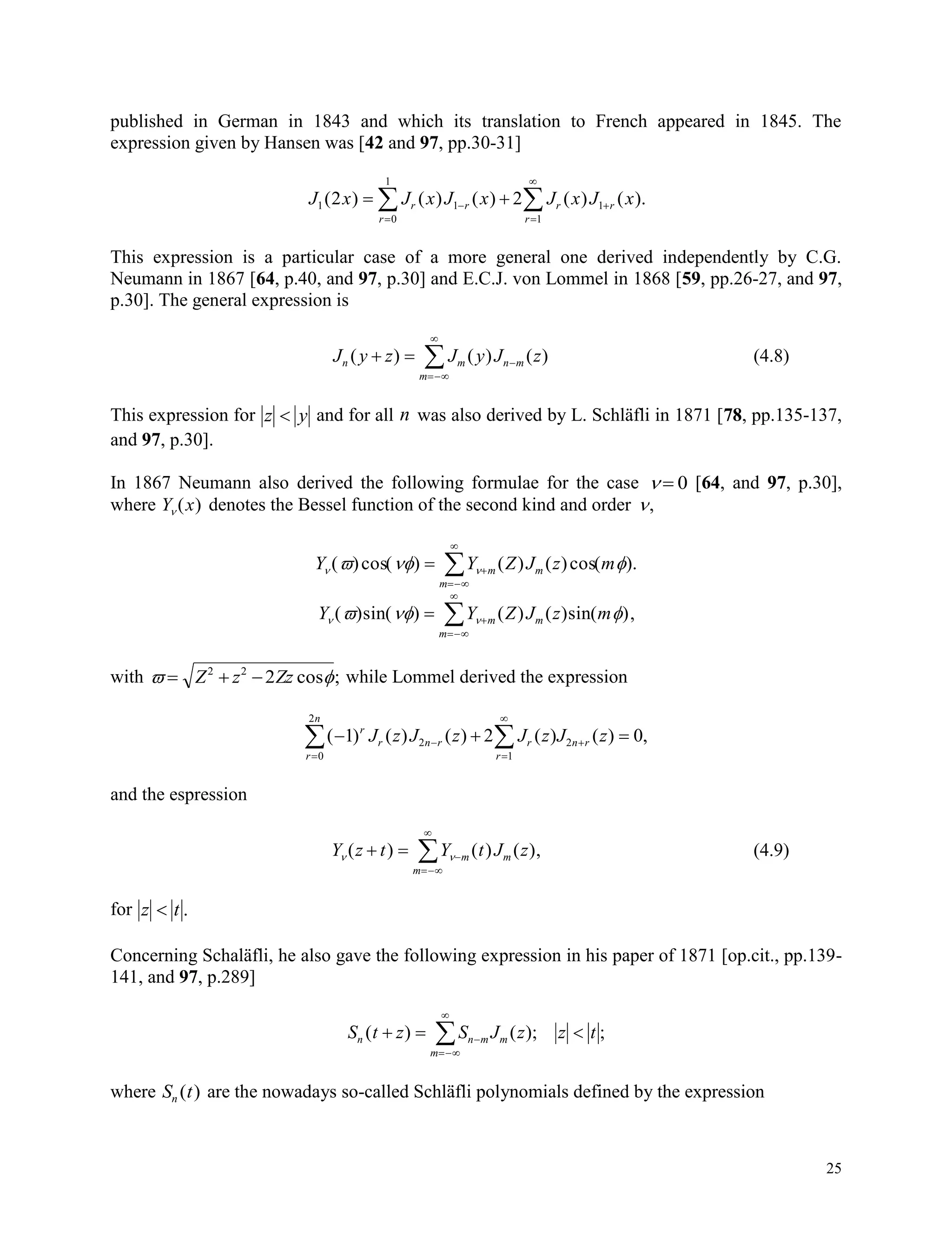 25
published in German in 1843 and which its translation to French appeared in 1845. The
expression given by Hansen was [42 and 97, pp.30-31]
J x J x J x J x J xr r r r
rr
1 1 1
10
1
2 2( ) ( ) ( ) ( ) ( ).  




This expression is a particular case of a more general one derived independently by C.G.
Neumann in 1867 [64, p.40, and 97, p.30] and E.C.J. von Lommel in 1868 [59, pp.26-27, and 97,
p.30]. The general expression is
J y z J y J zn m n m
m
( ) ( ) ( )  


 (4.8)
This expression for z y and for all n was also derived by L. Schläfli in 1871 [78, pp.135-137,
and 97, p.30].
In 1867 Neumann also derived the following formulae for the case   0 [64, and 97, p.30],
where Y x ( ) denotes the Bessel function of the second kind and order ,
Y Y Z J z mm m
m
   ( )cos( ) ( ) ( )cos( ). 



Y Y Z J z mm m
m
   ( ) ( ) ( ) ( ) ( )sin sin 


 ,
with    Z z Zz2 2
2 cos ; while Lommel derived the expression
( ) ( ) ( ) ( ) ( ) ,  




 1 2 02
1
2
0
2
r
r n r r
r
n r
r
n
J z J z J z J z
and the espression
Y z t Y t J zm m
m
 ( ) ( ) ( ),  


 (4.9)
for z t .
Concerning Schaläfli, he also gave the following expression in his paper of 1871 [op.cit., pp.139-
141, and 97, p.289]
S t z S J z z tn n m m
m
( ) ( ); ;  



where S tn ( ) are the nowadays so-called Schläfli polynomials defined by the expression
 
