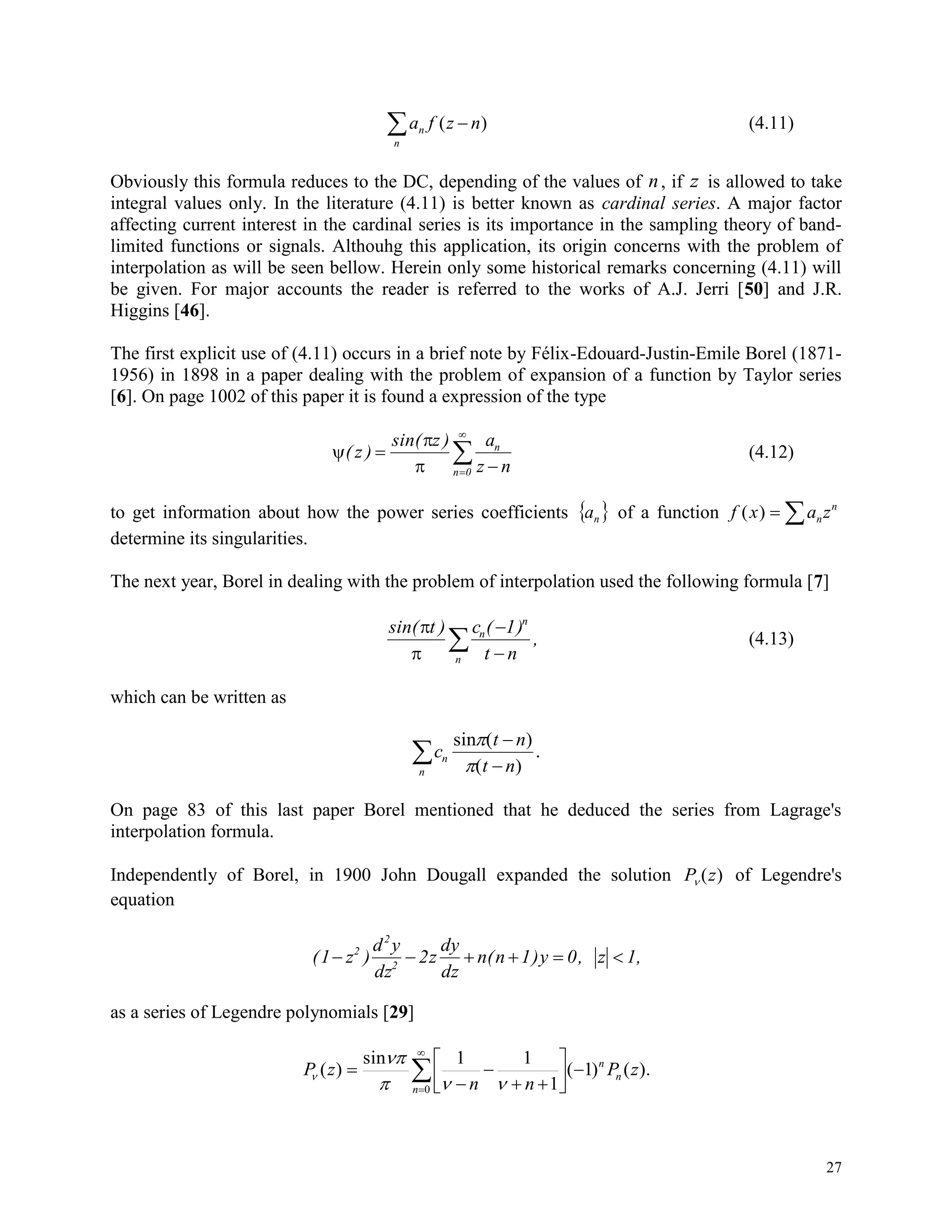 27
a f z nn
n
( ) (4.11)
Obviously this formula reduces to the DC, depending of the values of n, if z is allowed to take
integral values only. In the literature (4.11) is better known as cardinal series. A major factor
affecting current interest in the cardinal series is its importance in the sampling theory of band-
limited functions or signals. Althouhg this application, its origin concerns with the problem of
interpolation as will be seen bellow. Herein only some historical remarks concerning (4.11) will
be given. For major accounts the reader is referred to the works of A.J. Jerri [50] and J.R.
Higgins [46].
The first explicit use of (4.11) occurs in a brief note by Félix-Edouard-Justin-Emile Borel (1871-
1956) in 1898 in a paper dealing with the problem of expansion of a function by Taylor series
[6]. On page 1002 of this paper it is found a expression of the type



( z )
sin( z ) a
z n
n
n 0



 (4.12)
to get information about how the power series coefficients  na of a function f x a zn
n
( )  
determine its singularities.
The next year, Borel in dealing with the problem of interpolation used the following formula [7]
sin( t ) c ( 1)
t n
,n
n
n




 (4.13)
which can be written as
c
t n
t n
n
n
sin

( )
( )
.



On page 83 of this last paper Borel mentioned that he deduced the series from Lagrage's
interpolation formula.
Independently of Borel, in 1900 John Dougall expanded the solution P z ( ) of Legendre's
equation
(1 z )
d y
dz
2z
dy
dz
n(n 1)y 0, z 1,2
2
2
     
as a series of Legendre polynomials [29]
).()1(
1
11sin
)(
0
zP
nn
zP n
n
n







 

 


 