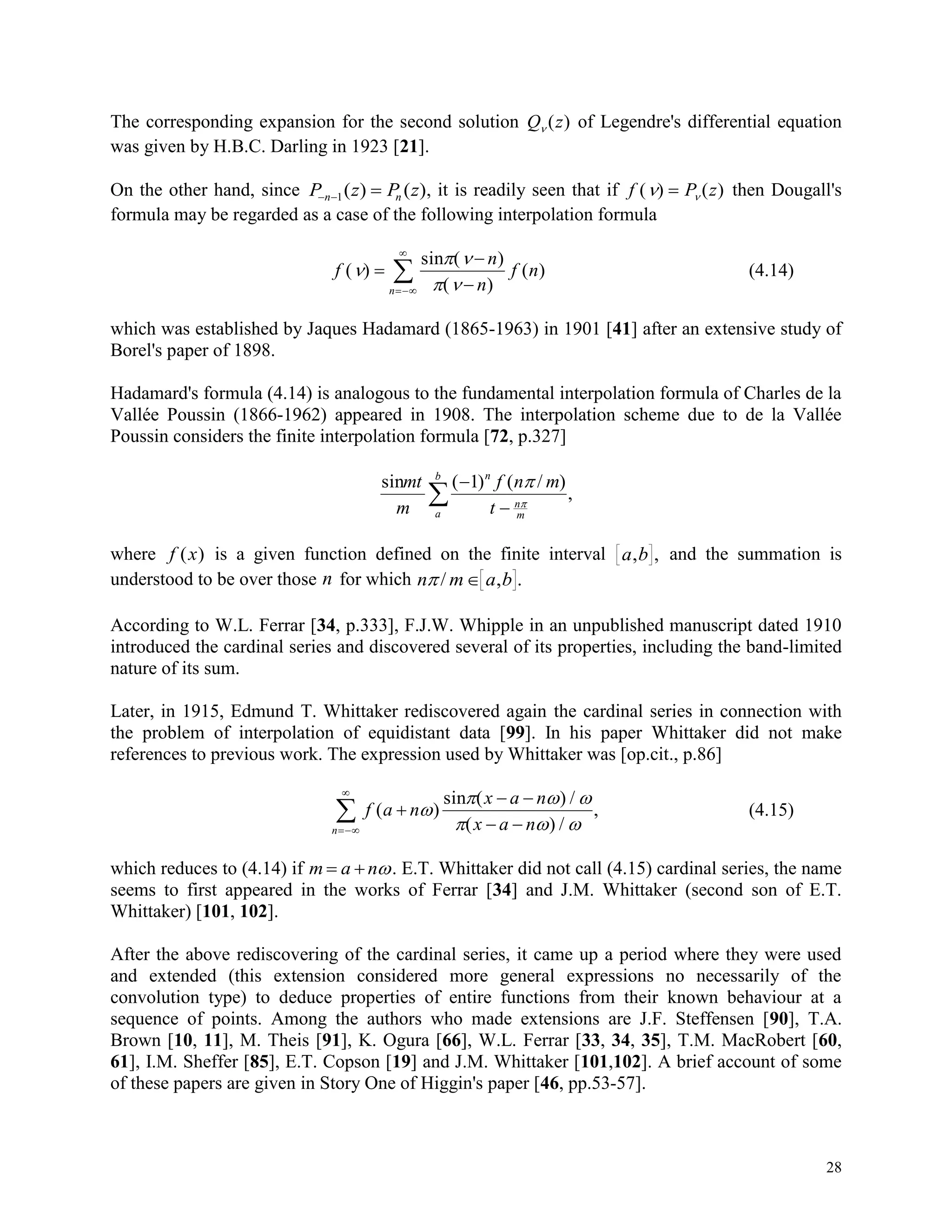 28
The corresponding expansion for the second solution Q z ( ) of Legendre's differential equation
was given by H.B.C. Darling in 1923 [21].
On the other hand, since P z P zn n  1( ) ( ), it is readily seen that if f P z( ) ( )  then Dougall's
formula may be regarded as a case of the following interpolation formula
f
n
n
f n
n
( )
( )
( )
( )
 
 





sin
(4.14)
which was established by Jaques Hadamard (1865-1963) in 1901 [41] after an extensive study of
Borel's paper of 1898.
Hadamard's formula (4.14) is analogous to the fundamental interpolation formula of Charles de la
Vallée Poussin (1866-1962) appeared in 1908. The interpolation scheme due to de la Vallée
Poussin considers the finite interpolation formula [72, p.327]
sinmt
m
f n m
t
n
n
ma
b
( ) ( / )
,



1 

where f x( ) is a given function defined on the finite interval a b, , and the summation is
understood to be over those n for which n m a b/ , .
According to W.L. Ferrar [34, p.333], F.J.W. Whipple in an unpublished manuscript dated 1910
introduced the cardinal series and discovered several of its properties, including the band-limited
nature of its sum.
Later, in 1915, Edmund T. Whittaker rediscovered again the cardinal series in connection with
the problem of interpolation of equidistant data [99]. In his paper Whittaker did not make
references to previous work. The expression used by Whittaker was [op.cit., p.86]
f a n
x a n
x a nn
( )
( ) /
( ) /
,
 
 

 
  
  
sin
(4.15)
which reduces to (4.14) if m a n  . E.T. Whittaker did not call (4.15) cardinal series, the name
seems to first appeared in the works of Ferrar [34] and J.M. Whittaker (second son of E.T.
Whittaker) [101, 102].
After the above rediscovering of the cardinal series, it came up a period where they were used
and extended (this extension considered more general expressions no necessarily of the
convolution type) to deduce properties of entire functions from their known behaviour at a
sequence of points. Among the authors who made extensions are J.F. Steffensen [90], T.A.
Brown [10, 11], M. Theis [91], K. Ogura [66], W.L. Ferrar [33, 34, 35], T.M. MacRobert [60,
61], I.M. Sheffer [85], E.T. Copson [19] and J.M. Whittaker [101,102]. A brief account of some
of these papers are given in Story One of Higgin's paper [46, pp.53-57].
 