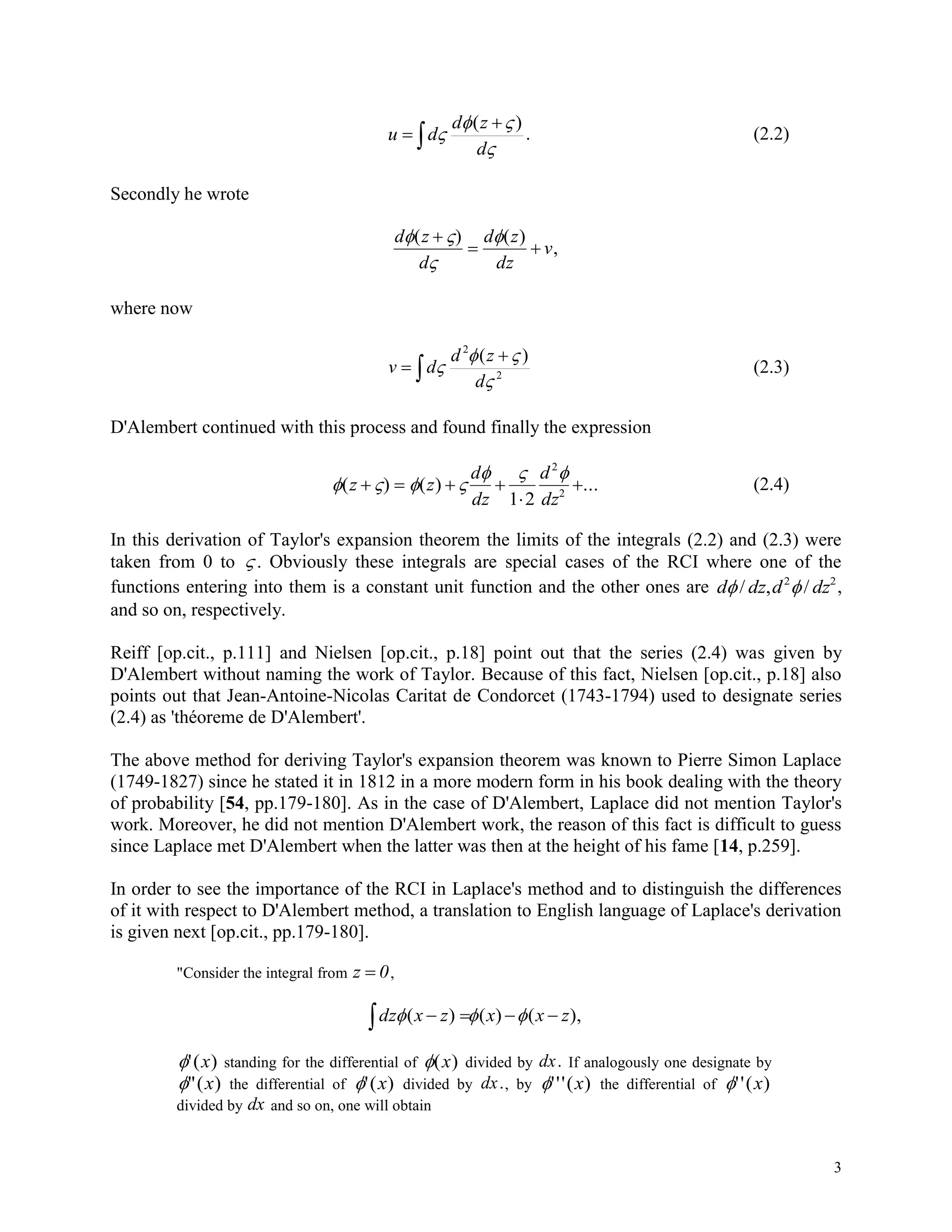 3






d
zd
du
)(
. (2.2)
Secondly he wrote
d z
d
d z
dz
v
 

( ) ( )
,

 
where now


 2
2
)(



d
zd
dv (2.3)
D'Alembert continued with this process and found finally the expression
   
  
( ) ( ) ...z z
d
dz
d
dz
   


1 2
2
2
(2.4)
In this derivation of Taylor's expansion theorem the limits of the integrals (2.2) and (2.3) were
taken from 0 to  . Obviously these integrals are special cases of the RCI where one of the
functions entering into them is a constant unit function and the other ones are d dz d dz / , /2 2
,
and so on, respectively.
Reiff [op.cit., p.111] and Nielsen [op.cit., p.18] point out that the series (2.4) was given by
D'Alembert without naming the work of Taylor. Because of this fact, Nielsen [op.cit., p.18] also
points out that Jean-Antoine-Nicolas Caritat de Condorcet (1743-1794) used to designate series
(2.4) as 'théoreme de D'Alembert'.
The above method for deriving Taylor's expansion theorem was known to Pierre Simon Laplace
(1749-1827) since he stated it in 1812 in a more modern form in his book dealing with the theory
of probability [54, pp.179-180]. As in the case of D'Alembert, Laplace did not mention Taylor's
work. Moreover, he did not mention D'Alembert work, the reason of this fact is difficult to guess
since Laplace met D'Alembert when the latter was then at the height of his fame [14, p.259].
In order to see the importance of the RCI in Laplace's method and to distinguish the differences
of it with respect to D'Alembert method, a translation to English language of Laplace's derivation
is given next [op.cit., pp.179-180].
"Consider the integral from z 0 ,
),()()( zxxzxdz  
'( )x standing for the differential of ( )x divided by dx. If analogously one designate by
"( )x the differential of '( )x divided by dx., by '''( )x the differential of ''( )x
divided by dx and so on, one will obtain
 