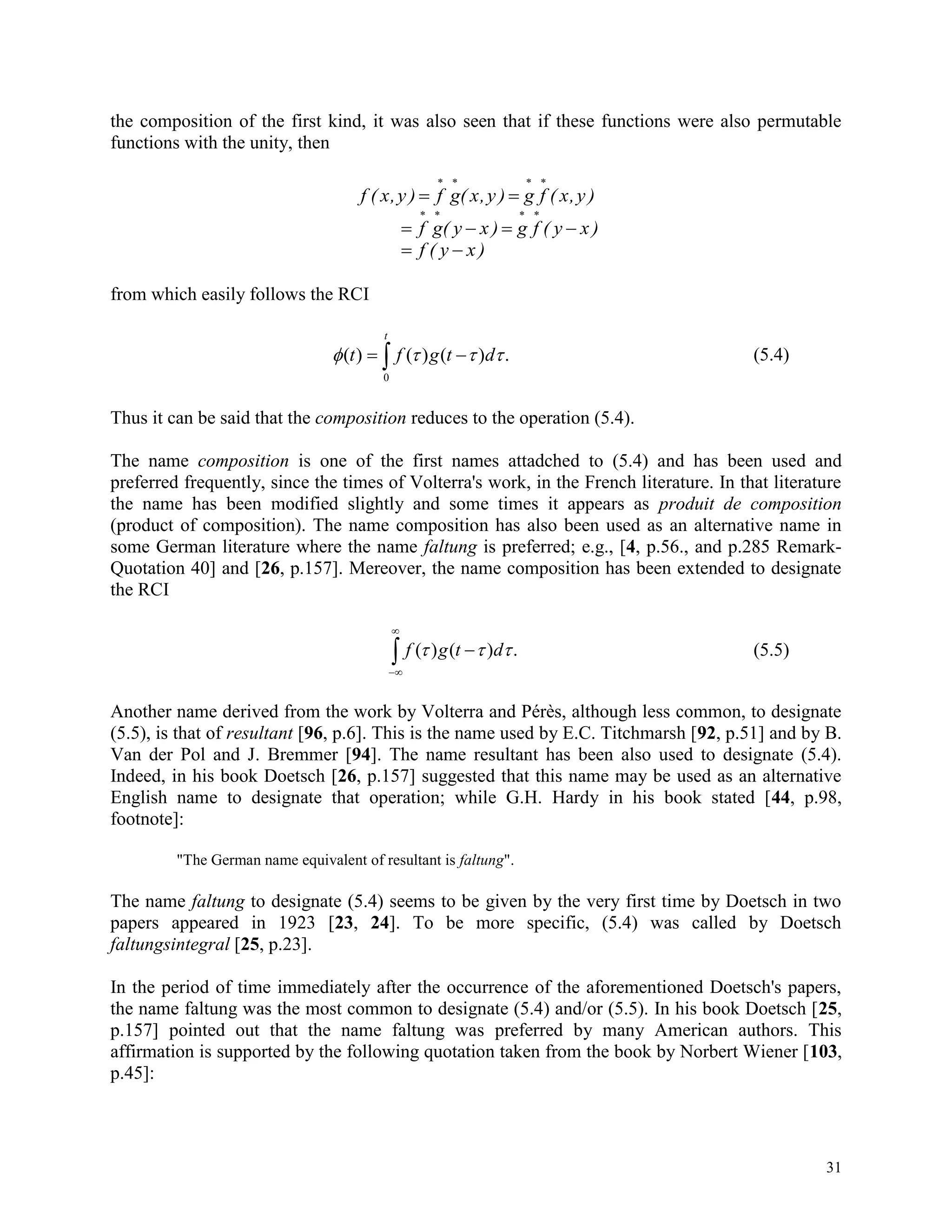 31
the composition of the first kind, it was also seen that if these functions were also permutable
functions with the unity, then
f ( x,y ) f g( x,y ) g f ( x,y ) 
   
   
   
f g( y x ) g f ( y x )
 f ( y x )
from which easily follows the RCI
 
t
dtgft
0
.)()()(  (5.4)
Thus it can be said that the composition reduces to the operation (5.4).
The name composition is one of the first names attadched to (5.4) and has been used and
preferred frequently, since the times of Volterra's work, in the French literature. In that literature
the name has been modified slightly and some times it appears as produit de composition
(product of composition). The name composition has also been used as an alternative name in
some German literature where the name faltung is preferred; e.g., [4, p.56., and p.285 Remark-
Quotation 40] and [26, p.157]. Mereover, the name composition has been extended to designate
the RCI



 .)()(  dtgf (5.5)
Another name derived from the work by Volterra and Pérès, although less common, to designate
(5.5), is that of resultant [96, p.6]. This is the name used by E.C. Titchmarsh [92, p.51] and by B.
Van der Pol and J. Bremmer [94]. The name resultant has been also used to designate (5.4).
Indeed, in his book Doetsch [26, p.157] suggested that this name may be used as an alternative
English name to designate that operation; while G.H. Hardy in his book stated [44, p.98,
footnote]:
"The German name equivalent of resultant is faltung".
The name faltung to designate (5.4) seems to be given by the very first time by Doetsch in two
papers appeared in 1923 [23, 24]. To be more specific, (5.4) was called by Doetsch
faltungsintegral [25, p.23].
In the period of time immediately after the occurrence of the aforementioned Doetsch's papers,
the name faltung was the most common to designate (5.4) and/or (5.5). In his book Doetsch [25,
p.157] pointed out that the name faltung was preferred by many American authors. This
affirmation is supported by the following quotation taken from the book by Norbert Wiener [103,
p.45]:
 