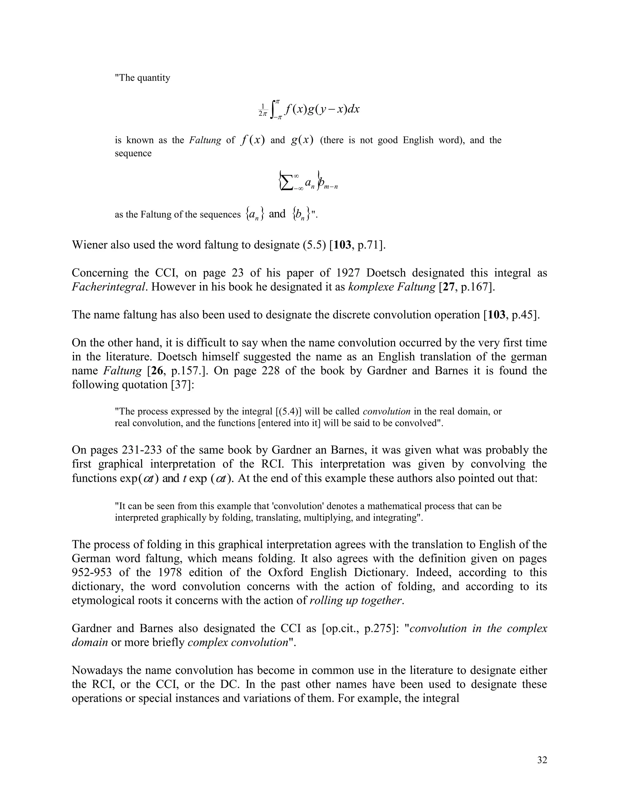32
"The quantity



 dxxygxf )()(2
1
is known as the Faltung of f x( ) and g x( ) (there is not good English word), and the
sequence
  nmn ba 


as the Faltung of the sequences    nn ba and ".
Wiener also used the word faltung to designate (5.5) [103, p.71].
Concerning the CCI, on page 23 of his paper of 1927 Doetsch designated this integral as
Facherintegral. However in his book he designated it as komplexe Faltung [27, p.167].
The name faltung has also been used to designate the discrete convolution operation [103, p.45].
On the other hand, it is difficult to say when the name convolution occurred by the very first time
in the literature. Doetsch himself suggested the name as an English translation of the german
name Faltung [26, p.157.]. On page 228 of the book by Gardner and Barnes it is found the
following quotation [37]:
"The process expressed by the integral [(5.4)] will be called convolution in the real domain, or
real convolution, and the functions [entered into it] will be said to be convolved".
On pages 231-233 of the same book by Gardner an Barnes, it was given what was probably the
first graphical interpretation of the RCI. This interpretation was given by convolving the
functions exp( ) ( ). t t tand exp At the end of this example these authors also pointed out that:
"It can be seen from this example that 'convolution' denotes a mathematical process that can be
interpreted graphically by folding, translating, multiplying, and integrating".
The process of folding in this graphical interpretation agrees with the translation to English of the
German word faltung, which means folding. It also agrees with the definition given on pages
952-953 of the 1978 edition of the Oxford English Dictionary. Indeed, according to this
dictionary, the word convolution concerns with the action of folding, and according to its
etymological roots it concerns with the action of rolling up together.
Gardner and Barnes also designated the CCI as [op.cit., p.275]: "convolution in the complex
domain or more briefly complex convolution".
Nowadays the name convolution has become in common use in the literature to designate either
the RCI, or the CCI, or the DC. In the past other names have been used to designate these
operations or special instances and variations of them. For example, the integral
 