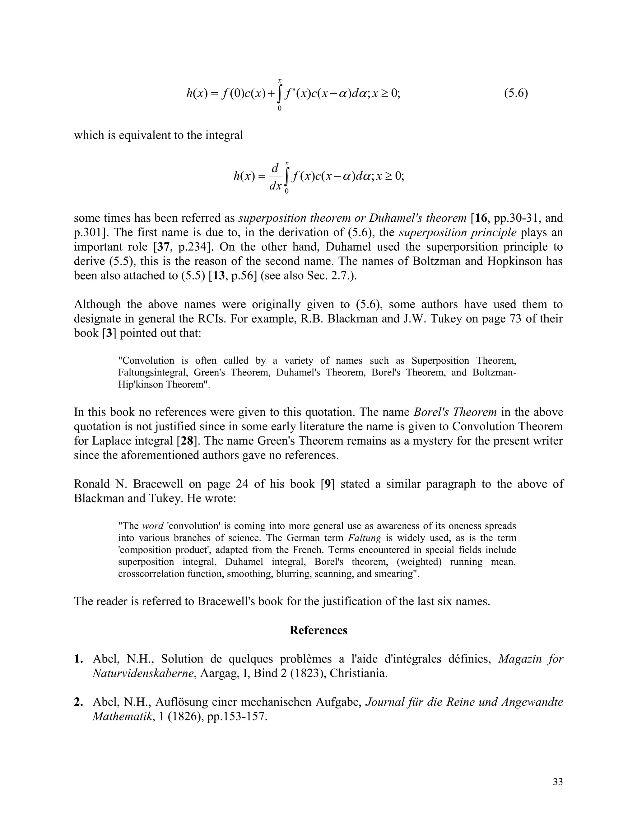 33
 
x
xdxcxfxcfxh
0
;0;)()(')()0()(  (5.6)
which is equivalent to the integral
 
x
xdxcxf
dx
d
xh
0
;0;)()()( 
some times has been referred as superposition theorem or Duhamel's theorem [16, pp.30-31, and
p.301]. The first name is due to, in the derivation of (5.6), the superposition principle plays an
important role [37, p.234]. On the other hand, Duhamel used the superporsition principle to
derive (5.5), this is the reason of the second name. The names of Boltzman and Hopkinson has
been also attached to (5.5) [13, p.56] (see also Sec. 2.7.).
Although the above names were originally given to (5.6), some authors have used them to
designate in general the RCIs. For example, R.B. Blackman and J.W. Tukey on page 73 of their
book [3] pointed out that:
"Convolution is often called by a variety of names such as Superposition Theorem,
Faltungsintegral, Green's Theorem, Duhamel's Theorem, Borel's Theorem, and Boltzman-
Hip'kinson Theorem".
In this book no references were given to this quotation. The name Borel's Theorem in the above
quotation is not justified since in some early literature the name is given to Convolution Theorem
for Laplace integral [28]. The name Green's Theorem remains as a mystery for the present writer
since the aforementioned authors gave no references.
Ronald N. Bracewell on page 24 of his book [9] stated a similar paragraph to the above of
Blackman and Tukey. He wrote:
"The word 'convolution' is coming into more general use as awareness of its oneness spreads
into various branches of science. The German term Faltung is widely used, as is the term
'composition product', adapted from the French. Terms encountered in special fields include
superposition integral, Duhamel integral, Borel's theorem, (weighted) running mean,
crosscorrelation function, smoothing, blurring, scanning, and smearing".
The reader is referred to Bracewell's book for the justification of the last six names.
References
1. Abel, N.H., Solution de quelques problèmes a l'aide d'intégrales définies, Magazin for
Naturvidenskaberne, Aargag, I, Bind 2 (1823), Christiania.
2. Abel, N.H., Auflösung einer mechanischen Aufgabe, Journal für die Reine und Angewandte
Mathematik, 1 (1826), pp.153-157.
 