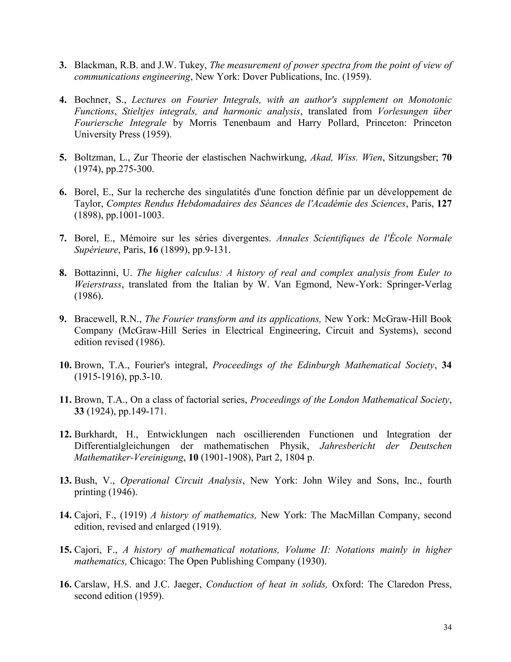 34
3. Blackman, R.B. and J.W. Tukey, The measurement of power spectra from the point of view of
communications engineering, New York: Dover Publications, Inc. (1959).
4. Bochner, S., Lectures on Fourier Integrals, with an author's supplement on Monotonic
Functions, Stieltjes integrals, and harmonic analysis, translated from Vorlesungen über
Fouriersche Integrale by Morris Tenenbaum and Harry Pollard, Princeton: Princeton
University Press (1959).
5. Boltzman, L., Zur Theorie der elastischen Nachwirkung, Akad, Wiss. Wien, Sitzungsber; 70
(1974), pp.275-300.
6. Borel, E., Sur la recherche des singulatités d'une fonction définie par un développement de
Taylor, Comptes Rendus Hebdomadaires des Séances de l'Académie des Sciences, Paris, 127
(1898), pp.1001-1003.
7. Borel, E., Mémoire sur les séries divergentes. Annales Scientifiques de l'École Normale
Supérieure, Paris, 16 (1899), pp.9-131.
8. Bottazinni, U. The higher calculus: A history of real and complex analysis from Euler to
Weierstrass, translated from the Italian by W. Van Egmond, New-York: Springer-Verlag
(1986).
9. Bracewell, R.N., The Fourier transform and its applications, New York: McGraw-Hill Book
Company (McGraw-Hill Series in Electrical Engineering, Circuit and Systems), second
edition revised (1986).
10. Brown, T.A., Fourier's integral, Proceedings of the Edinburgh Mathematical Society, 34
(1915-1916), pp.3-10.
11. Brown, T.A., On a class of factorial series, Proceedings of the London Mathematical Society,
33 (1924), pp.149-171.
12. Burkhardt, H., Entwicklungen nach oscillierenden Functionen und Integration der
Differentialgleichungen der mathematischen Physik, Jahresbericht der Deutschen
Mathematiker-Vereinigung, 10 (1901-1908), Part 2, 1804 p.
13. Bush, V., Operational Circuit Analysis, New York: John Wiley and Sons, Inc., fourth
printing (1946).
14. Cajori, F., (1919) A history of mathematics, New York: The MacMillan Company, second
edition, revised and enlarged (1919).
15. Cajori, F., A history of mathematical notations, Volume II: Notations mainly in higher
mathematics, Chicago: The Open Publishing Company (1930).
16. Carslaw, H.S. and J.C. Jaeger, Conduction of heat in solids, Oxford: The Claredon Press,
second edition (1959).
 