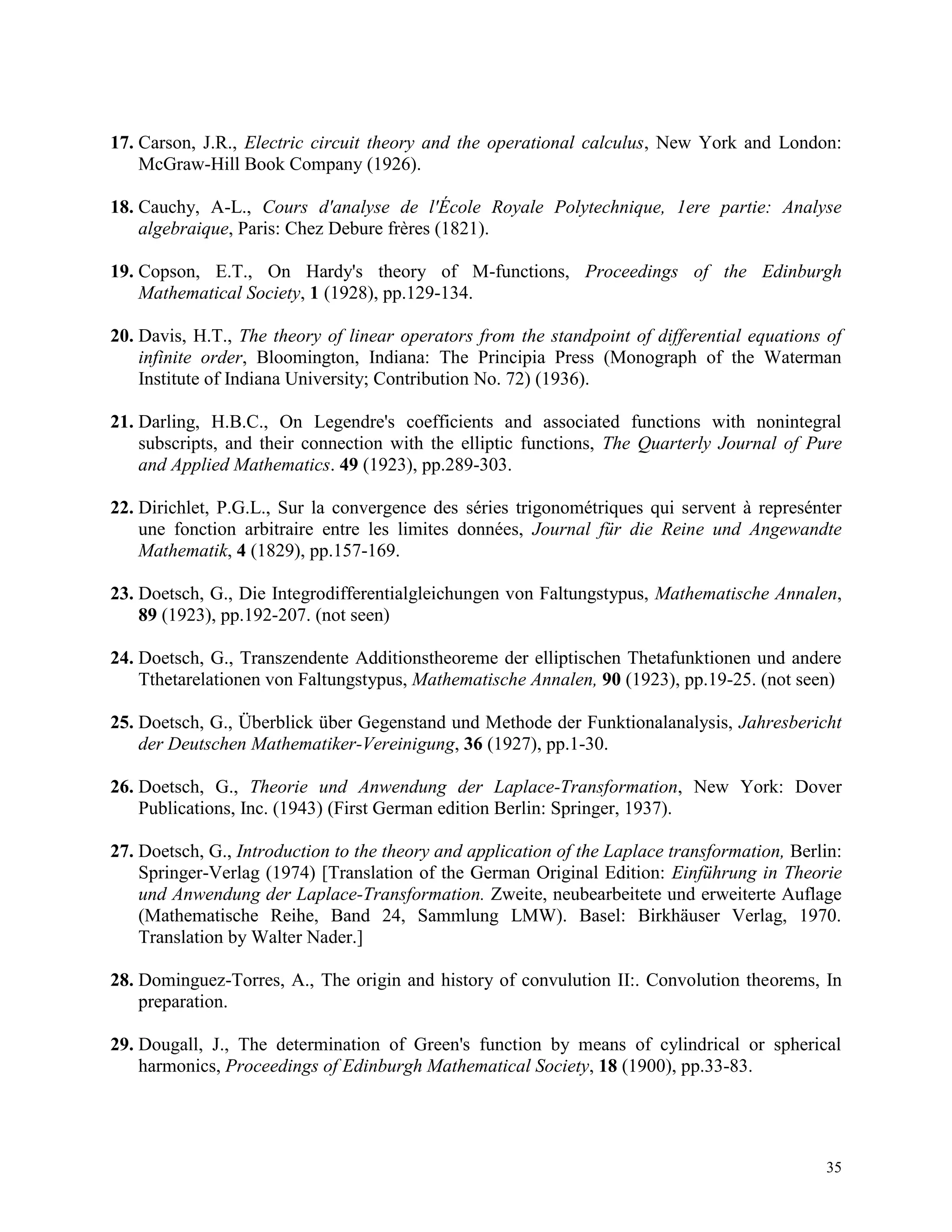 35
17. Carson, J.R., Electric circuit theory and the operational calculus, New York and London:
McGraw-Hill Book Company (1926).
18. Cauchy, A-L., Cours d'analyse de l'École Royale Polytechnique, 1ere partie: Analyse
algebraique, Paris: Chez Debure frères (1821).
19. Copson, E.T., On Hardy's theory of M-functions, Proceedings of the Edinburgh
Mathematical Society, 1 (1928), pp.129-134.
20. Davis, H.T., The theory of linear operators from the standpoint of differential equations of
infinite order, Bloomington, Indiana: The Principia Press (Monograph of the Waterman
Institute of Indiana University; Contribution No. 72) (1936).
21. Darling, H.B.C., On Legendre's coefficients and associated functions with nonintegral
subscripts, and their connection with the elliptic functions, The Quarterly Journal of Pure
and Applied Mathematics. 49 (1923), pp.289-303.
22. Dirichlet, P.G.L., Sur la convergence des séries trigonométriques qui servent à represénter
une fonction arbitraire entre les limites données, Journal für die Reine und Angewandte
Mathematik, 4 (1829), pp.157-169.
23. Doetsch, G., Die Integrodifferentialgleichungen von Faltungstypus, Mathematische Annalen,
89 (1923), pp.192-207. (not seen)
24. Doetsch, G., Transzendente Additionstheoreme der elliptischen Thetafunktionen und andere
Tthetarelationen von Faltungstypus, Mathematische Annalen, 90 (1923), pp.19-25. (not seen)
25. Doetsch, G., Überblick über Gegenstand und Methode der Funktionalanalysis, Jahresbericht
der Deutschen Mathematiker-Vereinigung, 36 (1927), pp.1-30.
26. Doetsch, G., Theorie und Anwendung der Laplace-Transformation, New York: Dover
Publications, Inc. (1943) (First German edition Berlin: Springer, 1937).
27. Doetsch, G., Introduction to the theory and application of the Laplace transformation, Berlin:
Springer-Verlag (1974) [Translation of the German Original Edition: Einführung in Theorie
und Anwendung der Laplace-Transformation. Zweite, neubearbeitete und erweiterte Auflage
(Mathematische Reihe, Band 24, Sammlung LMW). Basel: Birkhäuser Verlag, 1970.
Translation by Walter Nader.]
28. Dominguez-Torres, A., The origin and history of convulution II:. Convolution theorems, In
preparation.
29. Dougall, J., The determination of Green's function by means of cylindrical or spherical
harmonics, Proceedings of Edinburgh Mathematical Society, 18 (1900), pp.33-83.
 