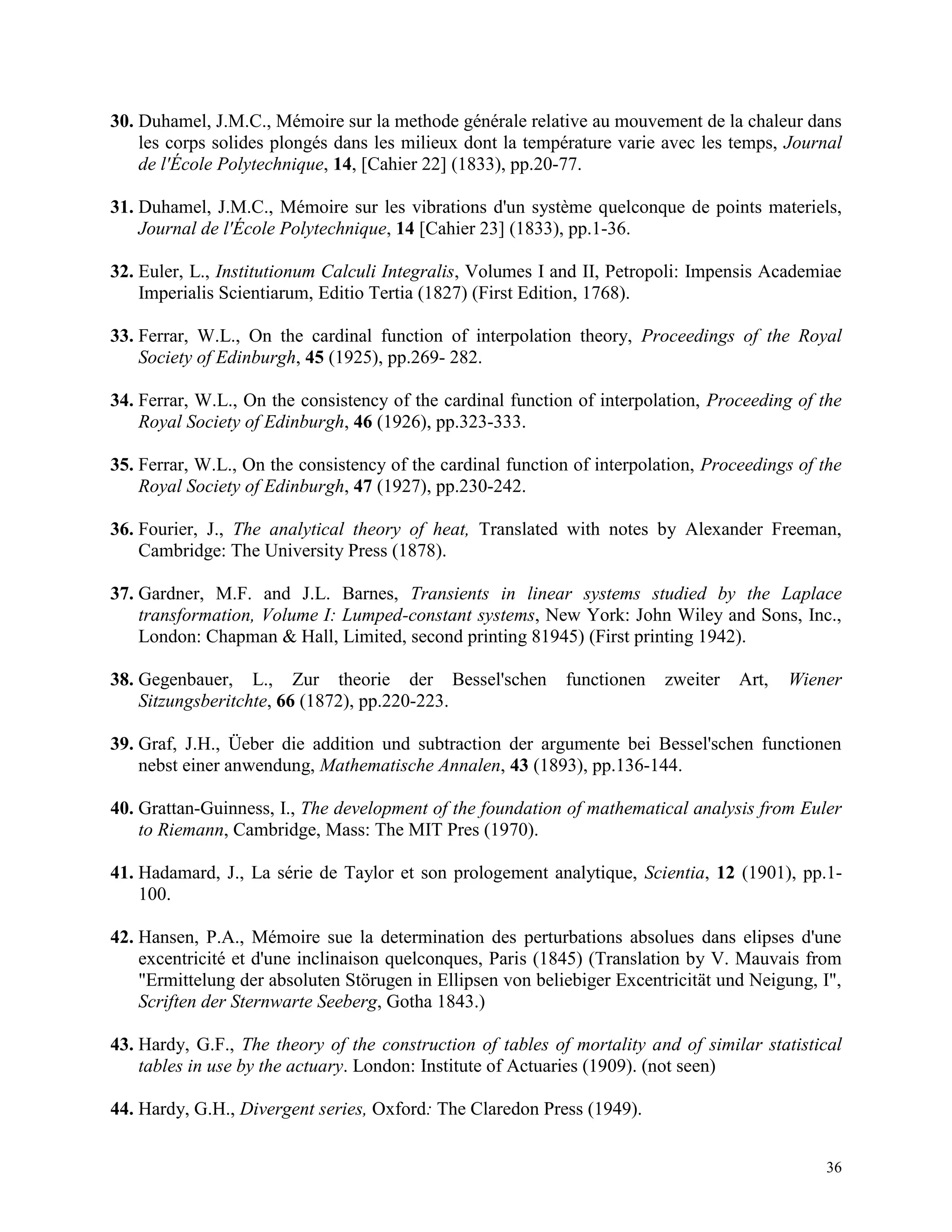 36
30. Duhamel, J.M.C., Mémoire sur la methode générale relative au mouvement de la chaleur dans
les corps solides plongés dans les milieux dont la température varie avec les temps, Journal
de l'École Polytechnique, 14, [Cahier 22] (1833), pp.20-77.
31. Duhamel, J.M.C., Mémoire sur les vibrations d'un système quelconque de points materiels,
Journal de l'École Polytechnique, 14 [Cahier 23] (1833), pp.1-36.
32. Euler, L., Institutionum Calculi Integralis, Volumes I and II, Petropoli: Impensis Academiae
Imperialis Scientiarum, Editio Tertia (1827) (First Edition, 1768).
33. Ferrar, W.L., On the cardinal function of interpolation theory, Proceedings of the Royal
Society of Edinburgh, 45 (1925), pp.269- 282.
34. Ferrar, W.L., On the consistency of the cardinal function of interpolation, Proceeding of the
Royal Society of Edinburgh, 46 (1926), pp.323-333.
35. Ferrar, W.L., On the consistency of the cardinal function of interpolation, Proceedings of the
Royal Society of Edinburgh, 47 (1927), pp.230-242.
36. Fourier, J., The analytical theory of heat, Translated with notes by Alexander Freeman,
Cambridge: The University Press (1878).
37. Gardner, M.F. and J.L. Barnes, Transients in linear systems studied by the Laplace
transformation, Volume I: Lumped-constant systems, New York: John Wiley and Sons, Inc.,
London: Chapman & Hall, Limited, second printing 81945) (First printing 1942).
38. Gegenbauer, L., Zur theorie der Bessel'schen functionen zweiter Art, Wiener
Sitzungsberitchte, 66 (1872), pp.220-223.
39. Graf, J.H., Üeber die addition und subtraction der argumente bei Bessel'schen functionen
nebst einer anwendung, Mathematische Annalen, 43 (1893), pp.136-144.
40. Grattan-Guinness, I., The development of the foundation of mathematical analysis from Euler
to Riemann, Cambridge, Mass: The MIT Pres (1970).
41. Hadamard, J., La série de Taylor et son prologement analytique, Scientia, 12 (1901), pp.1-
100.
42. Hansen, P.A., Mémoire sue la determination des perturbations absolues dans elipses d'une
excentricité et d'une inclinaison quelconques, Paris (1845) (Translation by V. Mauvais from
"Ermittelung der absoluten Störugen in Ellipsen von beliebiger Excentricität und Neigung, I",
Scriften der Sternwarte Seeberg, Gotha 1843.)
43. Hardy, G.F., The theory of the construction of tables of mortality and of similar statistical
tables in use by the actuary. London: Institute of Actuaries (1909). (not seen)
44. Hardy, G.H., Divergent series, Oxford: The Claredon Press (1949).
 