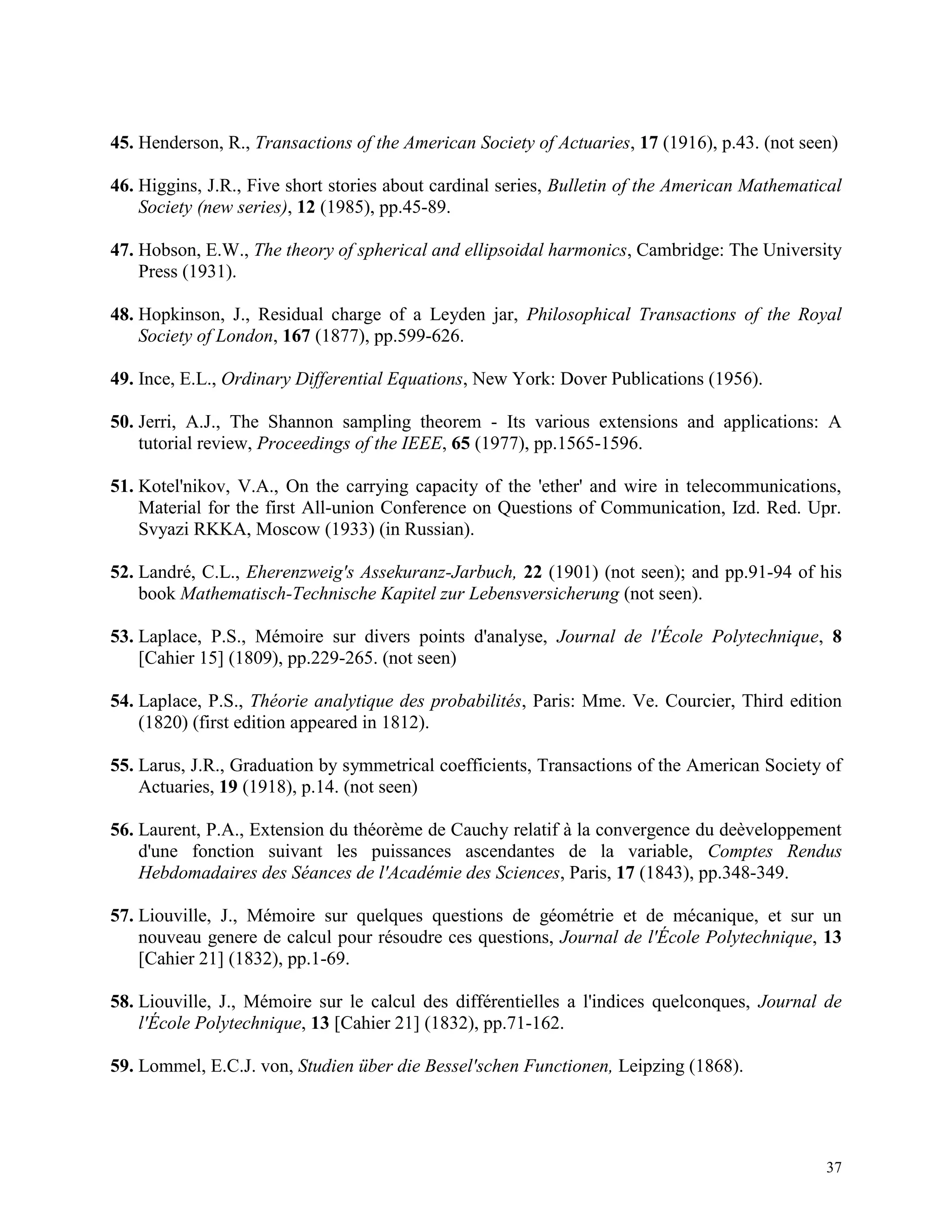 37
45. Henderson, R., Transactions of the American Society of Actuaries, 17 (1916), p.43. (not seen)
46. Higgins, J.R., Five short stories about cardinal series, Bulletin of the American Mathematical
Society (new series), 12 (1985), pp.45-89.
47. Hobson, E.W., The theory of spherical and ellipsoidal harmonics, Cambridge: The University
Press (1931).
48. Hopkinson, J., Residual charge of a Leyden jar, Philosophical Transactions of the Royal
Society of London, 167 (1877), pp.599-626.
49. Ince, E.L., Ordinary Differential Equations, New York: Dover Publications (1956).
50. Jerri, A.J., The Shannon sampling theorem - Its various extensions and applications: A
tutorial review, Proceedings of the IEEE, 65 (1977), pp.1565-1596.
51. Kotel'nikov, V.A., On the carrying capacity of the 'ether' and wire in telecommunications,
Material for the first All-union Conference on Questions of Communication, Izd. Red. Upr.
Svyazi RKKA, Moscow (1933) (in Russian).
52. Landré, C.L., Eherenzweig's Assekuranz-Jarbuch, 22 (1901) (not seen); and pp.91-94 of his
book Mathematisch-Technische Kapitel zur Lebensversicherung (not seen).
53. Laplace, P.S., Mémoire sur divers points d'analyse, Journal de l'École Polytechnique, 8
[Cahier 15] (1809), pp.229-265. (not seen)
54. Laplace, P.S., Théorie analytique des probabilités, Paris: Mme. Ve. Courcier, Third edition
(1820) (first edition appeared in 1812).
55. Larus, J.R., Graduation by symmetrical coefficients, Transactions of the American Society of
Actuaries, 19 (1918), p.14. (not seen)
56. Laurent, P.A., Extension du théorème de Cauchy relatif à la convergence du deèveloppement
d'une fonction suivant les puissances ascendantes de la variable, Comptes Rendus
Hebdomadaires des Séances de l'Académie des Sciences, Paris, 17 (1843), pp.348-349.
57. Liouville, J., Mémoire sur quelques questions de géométrie et de mécanique, et sur un
nouveau genere de calcul pour résoudre ces questions, Journal de l'École Polytechnique, 13
[Cahier 21] (1832), pp.1-69.
58. Liouville, J., Mémoire sur le calcul des différentielles a l'indices quelconques, Journal de
l'École Polytechnique, 13 [Cahier 21] (1832), pp.71-162.
59. Lommel, E.C.J. von, Studien über die Bessel'schen Functionen, Leipzing (1868).
 