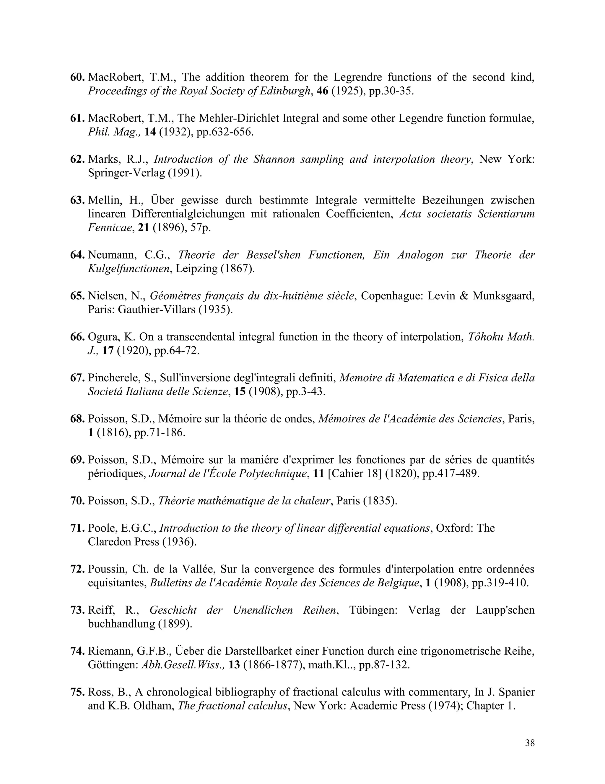 38
60. MacRobert, T.M., The addition theorem for the Legrendre functions of the second kind,
Proceedings of the Royal Society of Edinburgh, 46 (1925), pp.30-35.
61. MacRobert, T.M., The Mehler-Dirichlet Integral and some other Legendre function formulae,
Phil. Mag., 14 (1932), pp.632-656.
62. Marks, R.J., Introduction of the Shannon sampling and interpolation theory, New York:
Springer-Verlag (1991).
63. Mellin, H., Über gewisse durch bestimmte Integrale vermittelte Bezeihungen zwischen
linearen Differentialgleichungen mit rationalen Coefficienten, Acta societatis Scientiarum
Fennicae, 21 (1896), 57p.
64. Neumann, C.G., Theorie der Bessel'shen Functionen, Ein Analogon zur Theorie der
Kulgelfunctionen, Leipzing (1867).
65. Nielsen, N., Géomètres français du dix-huitième siècle, Copenhague: Levin & Munksgaard,
Paris: Gauthier-Villars (1935).
66. Ogura, K. On a transcendental integral function in the theory of interpolation, Tôhoku Math.
J., 17 (1920), pp.64-72.
67. Pincherele, S., Sull'inversione degl'integrali definiti, Memoire di Matematica e di Fisica della
Societá Italiana delle Scienze, 15 (1908), pp.3-43.
68. Poisson, S.D., Mémoire sur la théorie de ondes, Mémoires de l'Académie des Sciencies, Paris,
1 (1816), pp.71-186.
69. Poisson, S.D., Mémoire sur la maniére d'exprimer les fonctiones par de séries de quantités
périodiques, Journal de l'École Polytechnique, 11 [Cahier 18] (1820), pp.417-489.
70. Poisson, S.D., Théorie mathématique de la chaleur, Paris (1835).
71. Poole, E.G.C., Introduction to the theory of linear differential equations, Oxford: The
Claredon Press (1936).
72. Poussin, Ch. de la Vallée, Sur la convergence des formules d'interpolation entre ordennées
equisitantes, Bulletins de l'Académie Royale des Sciences de Belgique, 1 (1908), pp.319-410.
73. Reiff, R., Geschicht der Unendlichen Reihen, Tübingen: Verlag der Laupp'schen
buchhandlung (1899).
74. Riemann, G.F.B., Üeber die Darstellbarket einer Function durch eine trigonometrische Reihe,
Göttingen: Abh.Gesell.Wiss., 13 (1866-1877), math.Kl.., pp.87-132.
75. Ross, B., A chronological bibliography of fractional calculus with commentary, In J. Spanier
and K.B. Oldham, The fractional calculus, New York: Academic Press (1974); Chapter 1.
 