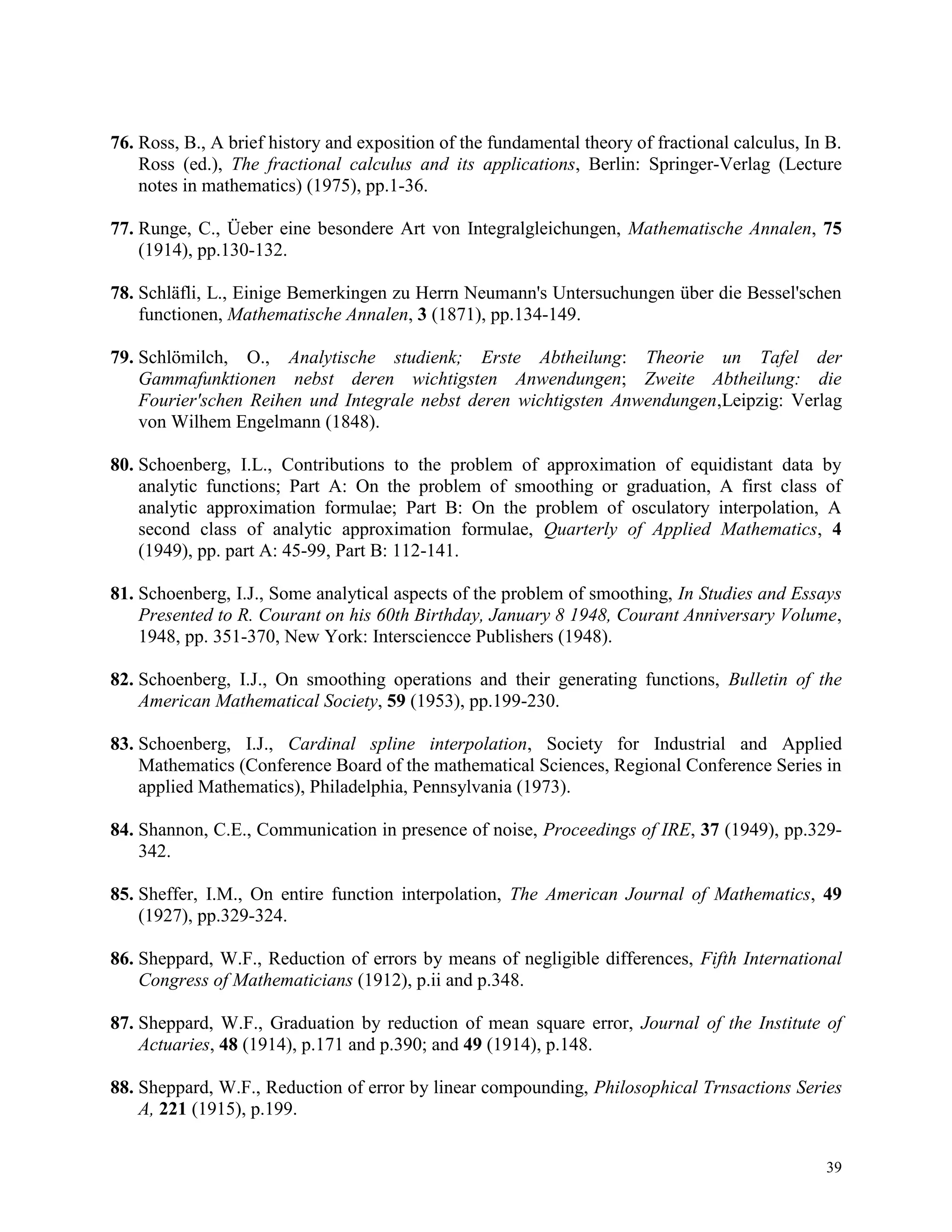 39
76. Ross, B., A brief history and exposition of the fundamental theory of fractional calculus, In B.
Ross (ed.), The fractional calculus and its applications, Berlin: Springer-Verlag (Lecture
notes in mathematics) (1975), pp.1-36.
77. Runge, C., Üeber eine besondere Art von Integralgleichungen, Mathematische Annalen, 75
(1914), pp.130-132.
78. Schläfli, L., Einige Bemerkingen zu Herrn Neumann's Untersuchungen über die Bessel'schen
functionen, Mathematische Annalen, 3 (1871), pp.134-149.
79. Schlömilch, O., Analytische studienk; Erste Abtheilung: Theorie un Tafel der
Gammafunktionen nebst deren wichtigsten Anwendungen; Zweite Abtheilung: die
Fourier'schen Reihen und Integrale nebst deren wichtigsten Anwendungen,Leipzig: Verlag
von Wilhem Engelmann (1848).
80. Schoenberg, I.L., Contributions to the problem of approximation of equidistant data by
analytic functions; Part A: On the problem of smoothing or graduation, A first class of
analytic approximation formulae; Part B: On the problem of osculatory interpolation, A
second class of analytic approximation formulae, Quarterly of Applied Mathematics, 4
(1949), pp. part A: 45-99, Part B: 112-141.
81. Schoenberg, I.J., Some analytical aspects of the problem of smoothing, In Studies and Essays
Presented to R. Courant on his 60th Birthday, January 8 1948, Courant Anniversary Volume,
1948, pp. 351-370, New York: Intersciencce Publishers (1948).
82. Schoenberg, I.J., On smoothing operations and their generating functions, Bulletin of the
American Mathematical Society, 59 (1953), pp.199-230.
83. Schoenberg, I.J., Cardinal spline interpolation, Society for Industrial and Applied
Mathematics (Conference Board of the mathematical Sciences, Regional Conference Series in
applied Mathematics), Philadelphia, Pennsylvania (1973).
84. Shannon, C.E., Communication in presence of noise, Proceedings of IRE, 37 (1949), pp.329-
342.
85. Sheffer, I.M., On entire function interpolation, The American Journal of Mathematics, 49
(1927), pp.329-324.
86. Sheppard, W.F., Reduction of errors by means of negligible differences, Fifth International
Congress of Mathematicians (1912), p.ii and p.348.
87. Sheppard, W.F., Graduation by reduction of mean square error, Journal of the Institute of
Actuaries, 48 (1914), p.171 and p.390; and 49 (1914), p.148.
88. Sheppard, W.F., Reduction of error by linear compounding, Philosophical Trnsactions Series
A, 221 (1915), p.199.
 