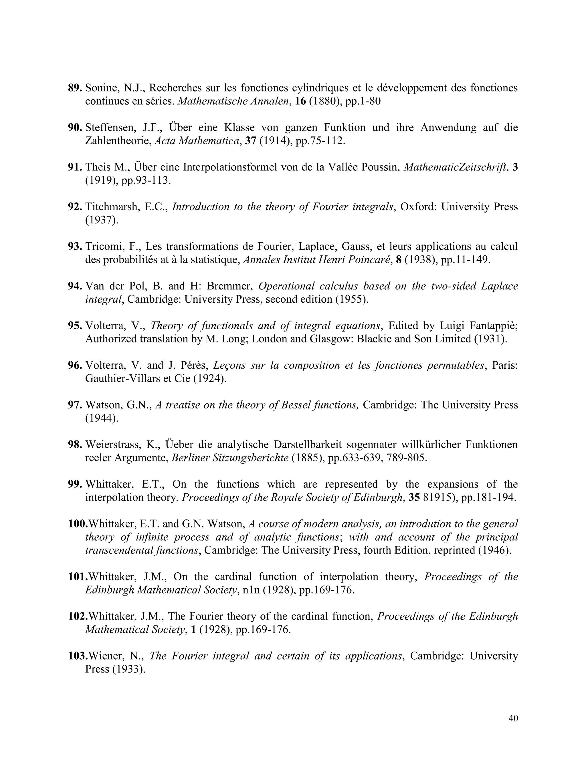 40
89. Sonine, N.J., Recherches sur les fonctiones cylindriques et le développement des fonctiones
continues en séries. Mathematische Annalen, 16 (1880), pp.1-80
90. Steffensen, J.F., Über eine Klasse von ganzen Funktion und ihre Anwendung auf die
Zahlentheorie, Acta Mathematica, 37 (1914), pp.75-112.
91. Theis M., Über eine Interpolationsformel von de la Vallée Poussin, MathematicZeitschrift, 3
(1919), pp.93-113.
92. Titchmarsh, E.C., Introduction to the theory of Fourier integrals, Oxford: University Press
(1937).
93. Tricomi, F., Les transformations de Fourier, Laplace, Gauss, et leurs applications au calcul
des probabilités at à la statistique, Annales Institut Henri Poincaré, 8 (1938), pp.11-149.
94. Van der Pol, B. and H: Bremmer, Operational calculus based on the two-sided Laplace
integral, Cambridge: University Press, second edition (1955).
95. Volterra, V., Theory of functionals and of integral equations, Edited by Luigi Fantappiè;
Authorized translation by M. Long; London and Glasgow: Blackie and Son Limited (1931).
96. Volterra, V. and J. Pérès, Leçons sur la composition et les fonctiones permutables, Paris:
Gauthier-Villars et Cie (1924).
97. Watson, G.N., A treatise on the theory of Bessel functions, Cambridge: The University Press
(1944).
98. Weierstrass, K., Üeber die analytische Darstellbarkeit sogennater willkürlicher Funktionen
reeler Argumente, Berliner Sitzungsberichte (1885), pp.633-639, 789-805.
99. Whittaker, E.T., On the functions which are represented by the expansions of the
interpolation theory, Proceedings of the Royale Society of Edinburgh, 35 81915), pp.181-194.
100.Whittaker, E.T. and G.N. Watson, A course of modern analysis, an introdution to the general
theory of infinite process and of analytic functions; with and account of the principal
transcendental functions, Cambridge: The University Press, fourth Edition, reprinted (1946).
101.Whittaker, J.M., On the cardinal function of interpolation theory, Proceedings of the
Edinburgh Mathematical Society, n1n (1928), pp.169-176.
102.Whittaker, J.M., The Fourier theory of the cardinal function, Proceedings of the Edinburgh
Mathematical Society, 1 (1928), pp.169-176.
103.Wiener, N., The Fourier integral and certain of its applications, Cambridge: University
Press (1933).
 