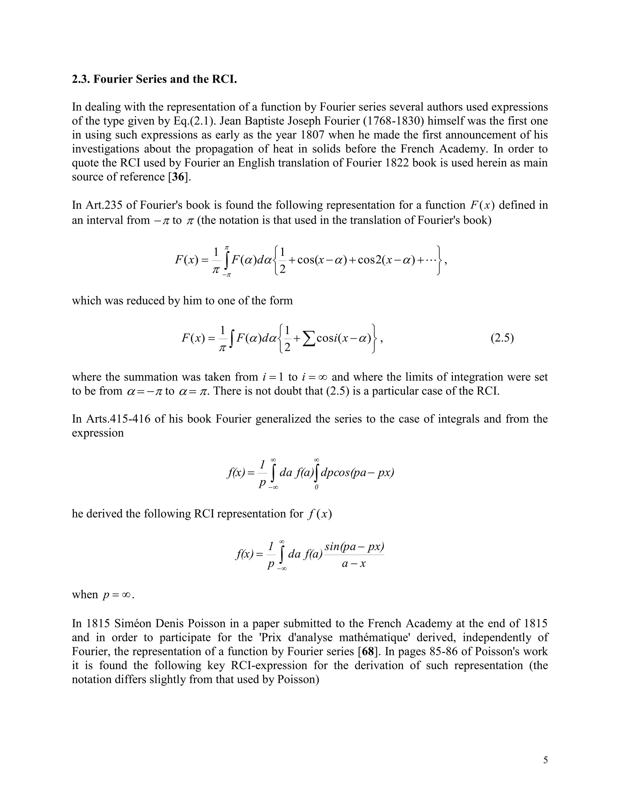5
2.3. Fourier Series and the RCI.
In dealing with the representation of a function by Fourier series several authors used expressions
of the type given by Eq.(2.1). Jean Baptiste Joseph Fourier (1768-1830) himself was the first one
in using such expressions as early as the year 1807 when he made the first announcement of his
investigations about the propagation of heat in solids before the French Academy. In order to
quote the RCI used by Fourier an English translation of Fourier 1822 book is used herein as main
source of reference [36].
In Art.235 of Fourier's book is found the following representation for a function F x( ) defined in
an interval from  to  (the notation is that used in the translation of Fourier's book)






 
)(2cos)cos(
2
1
)(
1
)( 



xxdFxF ,
which was reduced by him to one of the form
  





 )(cos
2
1
)(
1
)( 

xidFxF , (2.5)
where the summation was taken from i  1 to i   and where the limits of integration were set
to be from    to   . There is not doubt that (2.5) is a particular case of the RCI.
In Arts.415-416 of his book Fourier generalized the series to the case of integrals and from the
expression
 




0
px)dpcos(paf(a)da
p
1
f(x)
he derived the following RCI representation for f x( )






xa
px)sin(pa
f(a)da
p
1
f(x)
when p  .
In 1815 Siméon Denis Poisson in a paper submitted to the French Academy at the end of 1815
and in order to participate for the 'Prix d'analyse mathématique' derived, independently of
Fourier, the representation of a function by Fourier series [68]. In pages 85-86 of Poisson's work
it is found the following key RCI-expression for the derivation of such representation (the
notation differs slightly from that used by Poisson)
 