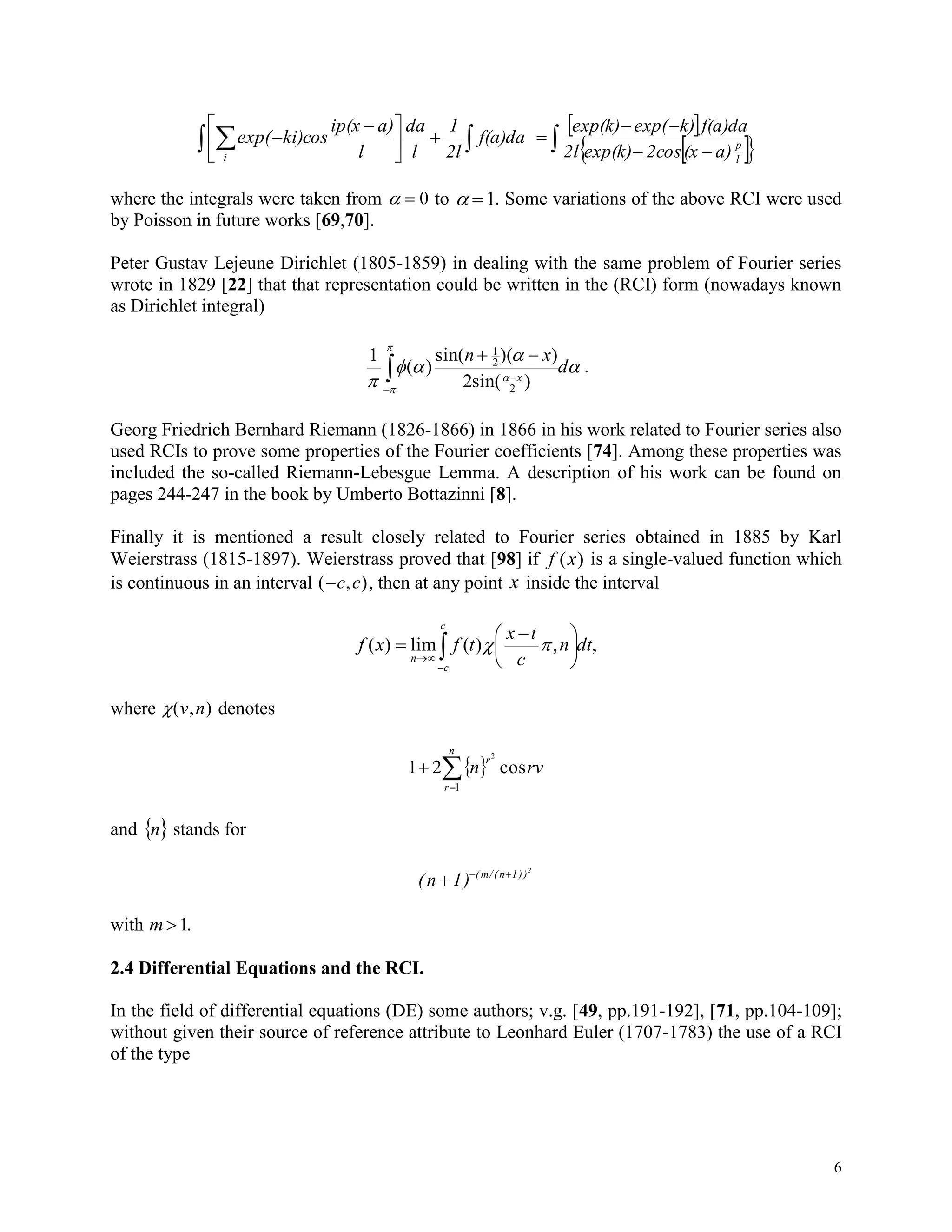 6
  




 
 f(a)da
2l
1
l
da
l
a)ip(x
ki)cosexp(
i
 
   


l
p
a)(x2cosexp(k)2l
f(a)dak)exp(exp(k)
where the integrals were taken from   0 to  1. Some variations of the above RCI were used
by Poisson in future works [69,70].
Peter Gustav Lejeune Dirichlet (1805-1859) in dealing with the same problem of Fourier series
wrote in 1829 [22] that that representation could be written in the (RCI) form (nowadays known
as Dirichlet integral)







d
xn
x


)(sin2
))((sin
)(
1
2
2
1
.
Georg Friedrich Bernhard Riemann (1826-1866) in 1866 in his work related to Fourier series also
used RCIs to prove some properties of the Fourier coefficients [74]. Among these properties was
included the so-called Riemann-Lebesgue Lemma. A description of his work can be found on
pages 244-247 in the book by Umberto Bottazinni [8].
Finally it is mentioned a result closely related to Fourier series obtained in 1885 by Karl
Weierstrass (1815-1897). Weierstrass proved that [98] if f x( ) is a single-valued function which
is continuous in an interval ( , )c c , then at any point x inside the interval
,,)(lim)( dtn
c
tx
tfxf
c
c
n 






 
 
where ( , )v n denotes
 

n
r
r
rvn
1
cos21
2
and  n stands for
(n 1) ( m/( n 1))2
  
with m 1.
2.4 Differential Equations and the RCI.
In the field of differential equations (DE) some authors; v.g. [49, pp.191-192], [71, pp.104-109];
without given their source of reference attribute to Leonhard Euler (1707-1783) the use of a RCI
of the type
 