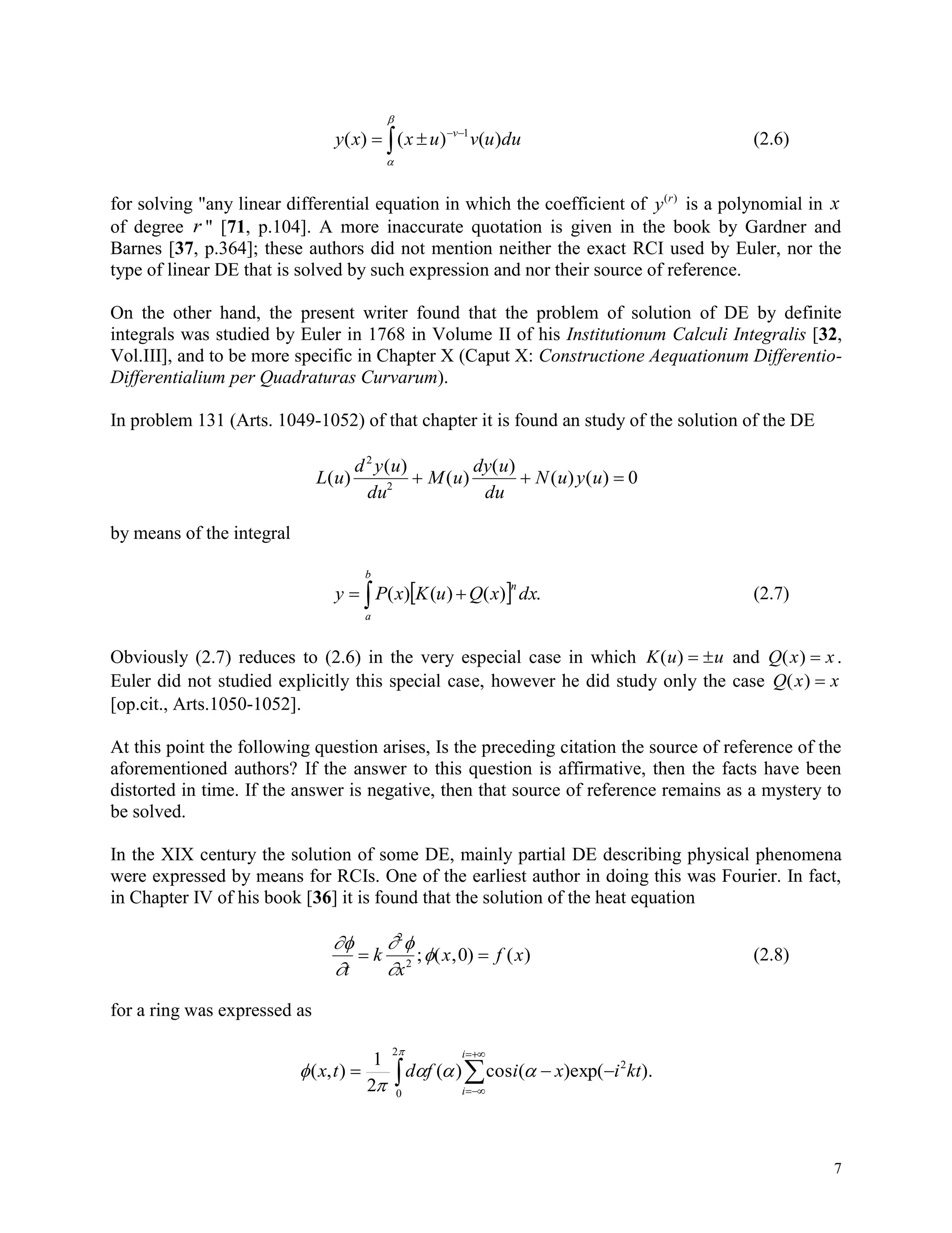 7





duuvuxxy v
)()()( 1
(2.6)
for solving "any linear differential equation in which the coefficient of y r( )
is a polynomial in x
of degree r " [71, p.104]. A more inaccurate quotation is given in the book by Gardner and
Barnes [37, p.364]; these authors did not mention neither the exact RCI used by Euler, nor the
type of linear DE that is solved by such expression and nor their source of reference.
On the other hand, the present writer found that the problem of solution of DE by definite
integrals was studied by Euler in 1768 in Volume II of his Institutionum Calculi Integralis [32,
Vol.III], and to be more specific in Chapter X (Caput X: Constructione Aequationum Differentio-
Differentialium per Quadraturas Curvarum).
In problem 131 (Arts. 1049-1052) of that chapter it is found an study of the solution of the DE
L u
d y u
du
M u
dy u
du
N u y u( )
( )
( )
( )
( ) ( )
2
2
0  
by means of the integral
  
b
a
n
dxxQuKxPy .)()()( (2.7)
Obviously (2.7) reduces to (2.6) in the very especial case in which K u u( )   and Q x x( )  .
Euler did not studied explicitly this special case, however he did study only the case Q x x( ) 
[op.cit., Arts.1050-1052].
At this point the following question arises, Is the preceding citation the source of reference of the
aforementioned authors? If the answer to this question is affirmative, then the facts have been
distorted in time. If the answer is negative, then that source of reference remains as a mystery to
be solved.
In the XIX century the solution of some DE, mainly partial DE describing physical phenomena
were expressed by means for RCIs. One of the earliest author in doing this was Fourier. In fact,
in Chapter IV of his book [36] it is found that the solution of the heat equation


 


t
k
x
x f x 
2
2
0; ( , ) ( ) (2.8)
for a ring was expressed as
 







2
0
2
).(exp)(cos)(
2
1
),(
i
i
ktixifdtx
 