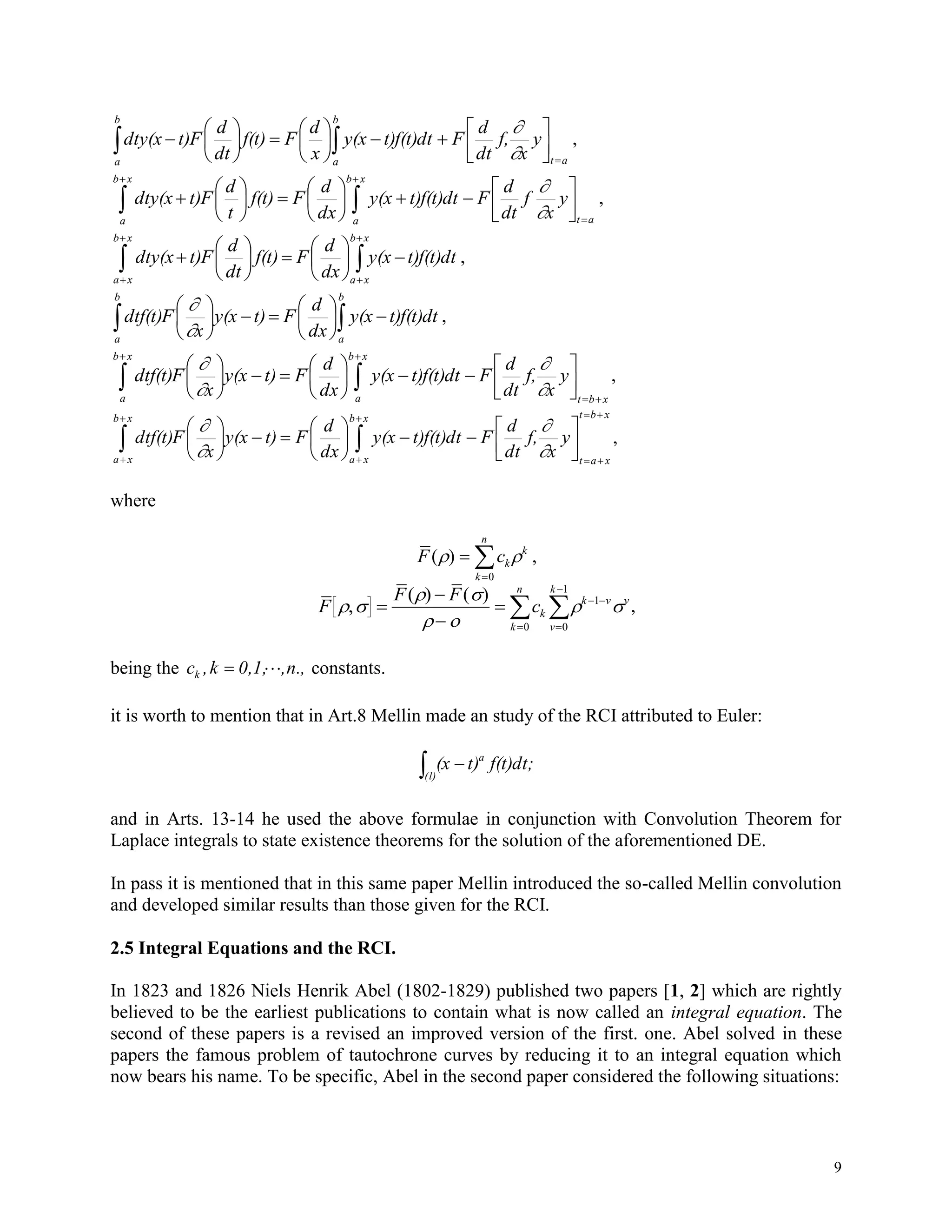 9
 

















b
a at
b
a
y
x
f,
dt
d
Ft)f(t)dty(x
x
d
Ff(t)
dt
d
Ft)dty(x


,
 
 


















xb
a
xb
a at
y
x
f
dt
d
Ft)f(t)dty(x
dx
d
Ff(t)
t
d
Ft)dty(x


,


















xb
xa
xb
xa
t)f(t)dty(x
dx
d
Ff(t)
dt
d
Ft)dty(x ,
 











b
a
b
a
t)f(t)dty(x
dx
d
Ft)y(x
x
Fdtf(t)


,
xbt
xb
a
xb
a
y
x
f,
dt
d
Ft)f(t)dty(x
dx
d
Ft)y(x
x
Fdtf(t)


 



















,
xbt
xat
xb
xa
xb
xa
y
x
f,
dt
d
Ft)f(t)dty(x
dx
d
Ft)y(x
x
Fdtf(t)






 



















,
where
F ck
k
k
n
( ) 

0
,
F
F F
ck
k
n
k v
v
k
v
 
 
 
 ,
( ) ( )





 


 0
1
0
1
,
being the n.,,0,1,k,ck  constants.
it is worth to mention that in Art.8 Mellin made an study of the RCI attributed to Euler:
 
(l)
a
f(t)dt;t)(x
and in Arts. 13-14 he used the above formulae in conjunction with Convolution Theorem for
Laplace integrals to state existence theorems for the solution of the aforementioned DE.
In pass it is mentioned that in this same paper Mellin introduced the so-called Mellin convolution
and developed similar results than those given for the RCI.
2.5 Integral Equations and the RCI.
In 1823 and 1826 Niels Henrik Abel (1802-1829) published two papers [1, 2] which are rightly
believed to be the earliest publications to contain what is now called an integral equation. The
second of these papers is a revised an improved version of the first. one. Abel solved in these
papers the famous problem of tautochrone curves by reducing it to an integral equation which
now bears his name. To be specific, Abel in the second paper considered the following situations:
 