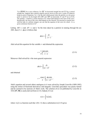 10
"Let BDMA be a curve whatever. Let BC be horizontal straight line and CA be a vertical
straight line. Suppone that a particle urged by gravity moves on the curve, a point D whatever
being its point of departure. Let  be the time which passed when the particle is at the given
point A, and let a be the height EA [DE and MP are horizontal; E and P are on CA].
The quantity  shall be a certain function of a which shall depend on the form of the curve.
Reciprocally, the form of the curve shall depend on this function. We proceed to examine how
with the help of a definite integral, one can find the equation of the curve for which  is a
given continuous function of a".
Letting AM s and AP x and t be the time taken by a particle in running through the arc
DM , then if   ( )a it follows that
 

a
xa
ds
a
0
)( .
Abel solved this equation for the variable s and obtained the expression
 

x
ax
daa
s
0
)(1 

. (2.11)
Moreover Abel solved for s the more general expression
 

a
n
xa
ds
a
0
)(
)( (2.12)
and obtained
 






0
1
)(
)(sin
n
ax
daan
s . (2.13)
Abel's equation and several others analogous to it were solved by Joseph Liouville (1809-1882)
using the notion of fractional derivatives and integrals. Liouville's procedure was purely formal
and he seemed to be unaware of Abel's work. The solution of (2.12) published by Liouville in
1832 [57, 58] is easily derived from (2.13). Indeed, if it set

x
dvxs
0
,)()( 
where v( ) is a function such that v( )0 0 , then a substitution in (2.13) gives
 
