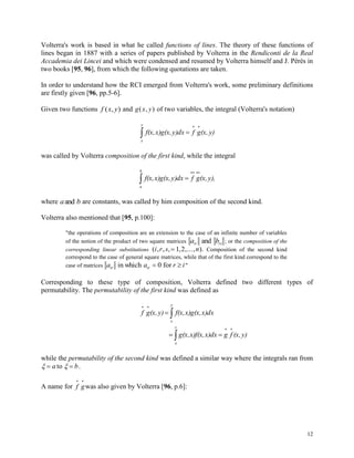 12
Volterra's work is based in what he called functions of lines. The theory of these functions of
lines began in 1887 with a series of papers published by Volterra in the Rendiconti de la Real
Accademia dei Lincei and which were condensed and resumed by Volterra himself and J. Pérès in
two books [95, 96], from which the following quotations are taken.
In order to understand how the RCI emerged from Volterra's work, some preliminary definitions
are firstly given [96, pp.5-6].
Given two functions f x y( , ) and g x y( , ) of two variables, the integral (Volterra's notation)



y
x
y)(x,gfy)dxx)g(x,f(x,
was called by Volterra composition of the first kind, while the integral



b
a
y),(x,gfy)dxx)g(x,f(x,
where a band are constants, was called by him composition of the second kind.
Volterra also mentioned that [95, p.100]:
"the operations of composition are an extension to the case of an infinite number of variables
of the notion of the product of two square matrices a bir rsand ; or the composition of the
corresponding linear substitutions ( , , , , ,..., ).i r s n 1 2 Composition of the second kind
correspond to the case of general square matrices, while that of the first kind correspond to the
case of matrices a a r iir irin which for 0 "
Corresponding to these type of composition, Volterra defined two different types of
permutability. The permutability of the first kind was defined as


y
x
x)dxx)g(x,f(x,y)(x,gf
y)(x,fgx)dxx)f(x,g(x,
y
x



while the permutability of the second kind was defined a similar way where the integrals ran from
  a bto .
A name for f g
 
was also given by Volterra [96, p.6]:
 