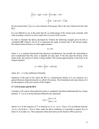 14

 



t
0
y
x
t
0
(t)gf)d)g(f(t
)d)g(tf()dxx)g(yf(


He also noticed that f g(t )
 
is a new function of the group. This is the way Volterra arrived to the
RCI.
It is not difficult to see at this point that the so-called group of the closed cycle coincides with
what nowadays is known as linear-shift(-time) invariant (LSI) systems.
In order to illustrate the theory developed by Volterra the following example given by him is
considered [95, Chap.VI, Sec.4]. If  represents the angle of torsion and P the torsion couple,
the relation between them is to a first approximation
  kP,
where k is a constant determined from physical considerations. but actually the relationship is
more complicated than this since  depends not only upon P but also upon the history of the
elastic body, the torsion of which is being studied. This second approximation is the form of an
integral equation


t
dssPstKtkP ,)()()( (2.16)
where K t s( ) is the coefficient of heredity.
Equations of the type (2.16), where the RCI is a characteristic feature of it, are instances of a
general theorem characterizing the so called LSI systems. The formulation and some history of it
are the purposes of the next section of this chapter.
2.7. LSI Systems and the RCI.
Consider a LSI system whose physical action is completely described mathematically by a linear
operator A . Let u x( ) be the function defined by the expression






0if0
0if1
)(
x
x
xu
and let c x( ) be the response of A to function u x( ); i.e., c x A u x( ) ( ) . For an arbitrary function
f x x h x A f x( ), , ( ) ( ). 0 let Then, under the above conditions, it is possible to express h x( ) in
terms of f x c x( ) ( )and . This expression whose derivation can be found in [37] is given as
 