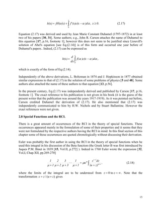15
 
x
0
0.x,)d(x)c(xf'f(0)c(x)h(x)  (2.17)
Equation (2.17) was derived and used by Jean Marie Constant Duhamel (1797-1872) in at least
two of his papers [30, 31]. Some authors; e.g., John R. Carson attaches the name of Duhamel to
this equation [17, p.16, footnote 1], however this does not seem to be justified since Liouvill's
solution of Abel's equation [see Eq.(2.14)] is of this form and occurred one year before of
Duhamel's papers.. Indeed, (2.17) can be expressed as
 
x
0
,.)d)c(xf(
dx
d
h(x) 
which is exactly of the form of Eq.(2.14).
Independently of the above derivations, L. Boltzman in 1874 and J. Hopkinson in 1877 obtained
similar expressions to that of (2.17) in the solution of some problems of physics [5 and 48]. Some
authors also attached the name of these authors to that equation [13, p.56].
In the present century, Eq.(2.17) was independently derived and published by Carson [17, p.16,
footnote 1]. The exact reference to his publication is not given in his book (it is the guess of the
present writer that the publication was around the years 1917-1919). As it was pointed out before,
Carson credited Duhamel the derivation of (2.17). He also mentioned that (2.17) was
independently communicated to him by H.W. Nichols and by Stuart Ballantine. However the
exact references were not given.
2.8 Special Functions and the RCI.
There is a great amount of occurrences of the RCI in the theory of special functions. These
occurrences appeared mainly in the formulation of some of their properties and it seems that they
were not formulated by the respective authors having the RCI in mind. In this final section of this
chapter some of those occurrences are quoted chronologically without discussing their derivation.
Euler was probably the first author in using the RCI in the theory of special functions when he
used this integral in his discussion of the Beta function (the Greek letter B was first introduced by
Jaques P.M. Binet in 1839 [15, Vol.II, p.272] ). Indeed in 1768 Euler wrote the expression [32,
Vol,I, Chap.XII, pp.269-270]
,
z)(u
dzz
u
1
1
3
3
2
2
1
1
v
1v
m
 





 


(2.18)
where the limits of the integral are to be understool from z z  0 to . Note that the
transformation x z u z / ( ) gives
 