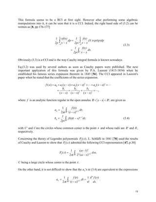 18
This formula seems to be a RCI at first sight. However after performing some algebraic
manipulations into it, it can be seen that it is a CCI. Indeed, the right hand side of (3.2) can be
written as [8, pp.176-177]

 




 
C
p
p
p
p
.xd
xx
)xf(
2pi
1
exp(ip)dpiX
xx
)xf(
2pi
1
dp
xx
)xf(x
2p
1
(3.3)
Obviously (3.3) is a CCI and is the way Cauchy integral formula is known nowadays.
Eq.(3.2) was used by several authors as soon as Cauchy papers were published. The next
important application of this formula was given by P.A. Laurent (1813-1854) when he
established his famous series expansion theorem in 1843 [56]. The CCI appeared in Laurent's
paper when he stated that the coefficients of the series expansion.
f x a a x s a x s a x sn
n
( ) ( ) ( ) ( )       0 1 2
2







b
x s
b
x s
b
x s
1 2
2
2
3
( ) ( ) ( )
,
where f is an analytic function regular in the open annulus R x s R   ', are given as
 


' 1
;
)(
)(
2
1
C nn dt
st
tf
i
a




C
1n
n dt;s)f(t)(t
2pi
1
b (3.4)
with C' and Care the circles whose common center is the point s and whose radii are R' and R,
respectively.
Concerning the theory of Legendre polynomials P xn ( ), L. Schläfli in 1881 [78] used the results
of Cauchy and Laurent to show that P xn ( ) admitted the following CCI representation [47, p.30]
 



C nn
n
n d
xi
xP ,
)(2
)1(
2
1
)( 1




C being a large circle whose center is the point x.
On the other hand, it is not difficult to show that the an 's in (3.4) are equivalent to the expressions
 

 ' 1
)(
!
1
)(
)(
2
1
C
n
nn
ds
sfd
n
dt
st
tf
i
a

.
 