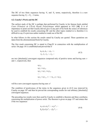 20
The DC of two finite sequences having N1 and N2 terms, respectively, therefore is a new
sequence having N N1 2 1  terms.
4.2. Cauchy's Work and the DC
The earliest study of the DC is perhaps that performed by Cauchy in his famous book entitled
Cours D'Analyse de L'École Royale Polytechnique which appeared in 1821 [18]. It is of
importance to point out that Cauchy did not give in any part of his book the source of references
he used to establish his results concerning DC and the other topics studied in it, therefore it is
difficult to say if a previous author studied or made use of the DC.
In what follows in this section the results stated by Cauchy are quoted. These quotations are
taken from the aforementioned book by Cauchy.
The first result concerning DC is stated in Chap.IV in connection with the multiplication of
series. On page 141 is established and proved that if
u u u un
n
0 1 2
0 1 2
, , , , , ;
, , , , ,
 
    
(4.3)
are two [absolutely] convergent sequences composed only of positive terms and having sum s
and s', respectively, then
u v
u v u v
u v u v u v
u v u v u v u vn n n n
0 0
0 1 1 0
0 2 1 1 2 0
0 1 1 1 1 0
,
,
,

 

  

 
will be a new convergent sequence having sum ss'
The condition of positiveness of the terms in the sequences given in (4.3) was removed by
Cuachy on page 147 and then he proved the corresponding results for real arbitrary [absolutely]
convergent sequences.
The preceding two results were then used by Cauchy to establish a theorem and three corollaries
concerning the multiplication of power series. The theorem is given on page 157 and estates that
if the two sequences
a a x a x a x
b b x b x b x
n
n
n
n
0 1 2
2
0 1 2
2
, , , , ,
, , , , ,
 
 
(4.4)
 