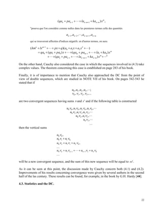 22
( ) ,qa pa la ka xn n n m n m
m
     1 1
"pourva que l'on considère comme nulles dans les premieres termes celle des quantités
a a a an n n m n m    1 2 1, , , ,
qui se trouveront affectées d'indices négatifs: en d'autres termes, on aura
( )( )km lx px q a a x a xn m
     1
0 1 2
2
   qa qa pa x0 1 0( )    ( )qa pa la ka xm m
m
1 1 0
      ( )qa pa la ka xn n n m n m
m
1 1 "
On the other hand, Cauchy also considered the case in which the sequences involved in (4.3) take
complex values. The theorem concerning this case is established on page 283 of his book.
Finally, it is of importance to mention that Cauchy also approached the DC from the point of
view of double sequences, which are studied in NOTE VII of his book. On pages 542-543 he
stated that if
u u u u0 1 2 3, , , , ;
   0 1 2 3, , , ,...
are two convergent sequences having sums s and s' and if the following table is constructed
u u u u0 0 1 0 2 0 3 0   , , , ,
u u u0 1 1 1 2 1  , , ,
u u0 2 1 2 , ,
u0 3 ,

then the vertical sums
u0 0 ,
u u0 1 1 0  ,
u u u0 2 1 1 2 0   

,
u u u un n n n0 1 1 1 1 0     

 
will be a new convergent sequence, and the sum of this new sequence will be equal to ss'.
As it can be seen at this point, the discussion made by Cauchy concern both (4.1) and (4.2).
Improvements of his results concerning convergence were given by several authors in the second
half of the las century. These results can be found, for example, in the book by G.H. Hardy [44].
4.3. Statistics and the DC.
 
